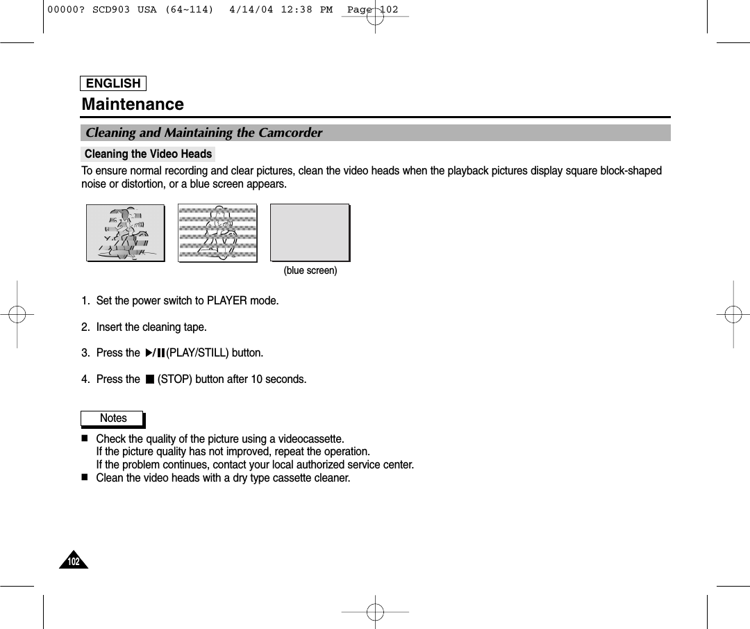 ENGLISH102102MaintenanceCleaning the Video HeadsTo ensure normal recording and clear pictures, clean the video heads when the playback pictures display square block-shapednoise or distortion, or a blue screen appears.1. Set the power switch to PLAYER mode.2. Insert the cleaning tape.3. Press the  (PLAY/STILL) button.4. Press the  (STOP) button after 10 seconds.Notes■Check the quality of the picture using a videocassette. If the picture quality has not improved, repeat the operation.If the problem continues, contact your local authorized service center.■Clean the video heads with a dry type cassette cleaner.Cleaning and Maintaining the Camcorder(blue screen)00000? SCD903 USA (64~114)  4/14/04 12:38 PM  Page 102