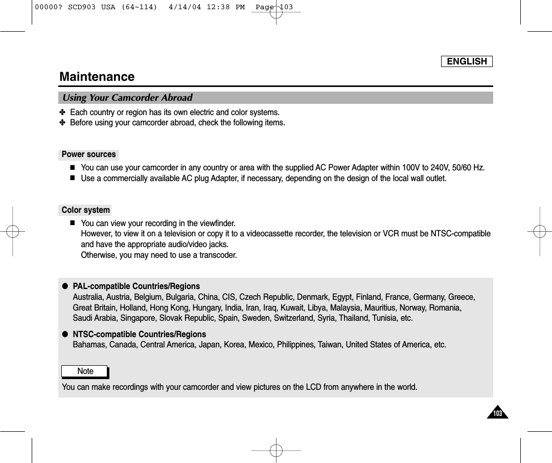 ENGLISH103103Maintenance✤Each country or region has its own electric and color systems.✤Before using your camcorder abroad, check the following items.Power sources■You can use your camcorder in any country or area with the supplied AC Power Adapter within 100V to 240V, 50/60 Hz.■Use a commercially available AC plug Adapter, if necessary, depending on the design of the local wall outlet.Color system■You can view your recording in the viewfinder. However, to view it on a television or copy it to a videocassette recorder, the television or VCR must be NTSC-compatibleand have the appropriate audio/video jacks.Otherwise, you may need to use a transcoder.●PAL-compatible Countries/RegionsAustralia, Austria, Belgium, Bulgaria, China, CIS, Czech Republic, Denmark, Egypt, Finland, France, Germany, Greece, Great Britain, Holland, Hong Kong, Hungary, India, Iran, Iraq, Kuwait, Libya, Malaysia, Mauritius, Norway, Romania, Saudi Arabia, Singapore, Slovak Republic, Spain, Sweden, Switzerland, Syria, Thailand, Tunisia, etc.●NTSC-compatible Countries/RegionsBahamas, Canada, Central America, Japan, Korea, Mexico, Philippines, Taiwan, United States of America, etc.NoteYou can make recordings with your camcorder and view pictures on the LCD from anywhere in the world.Using Your Camcorder Abroad00000? SCD903 USA (64~114)  4/14/04 12:38 PM  Page 103