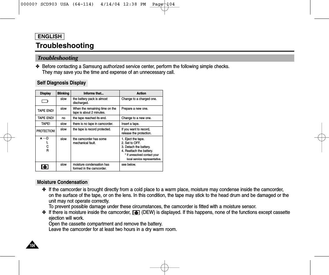 ENGLISH104104Troubleshooting✤Before contacting a Samsung authorized service center, perform the following simple checks. They may save you the time and expense of an unnecessary call.Self Diagnosis DisplayMoisture Condensation✤If the camcorder is brought directly from a cold place to a warm place, moisture may condense inside the camcorder, on the surface of the tape, or on the lens. In this condition, the tape may stick to the head drum and be damaged or theunit may not operate correctly.To prevent possible damage under these circumstances, the camcorder is fitted with a moisture sensor.✤If there is moisture inside the camcorder,  (DEW) is displayed. If this happens, none of the functions except cassetteejection will work. Open the cassette compartment and remove the battery. Leave the camcorder for at least two hours in a dry warm room.slowslownoslowslowslowslowthe battery pack is almostdischarged.When the remaining time on thetape is about 2 minutes.the tape reached its end.there is no tape in camcorder.the tape is record protected. the camcorder has somemechanical fault.moisture condensation hasformed in the camcorder.Change to a charged one. Prepare a new one. Change to a new one.Insert a tape.If you want to record, release the protection.1. Eject the tape.2. Set to OFF.3. Detach the battery.4. Reattach the battery. * If unresolved contact yourlocal service representative.  see below.TAPE END!TAPE END!TAPE!PROTECTION! ....DLCRDisplay Blinking Informs that...  ActionTroubleshooting00000? SCD903 USA (64~114)  4/14/04 12:38 PM  Page 104