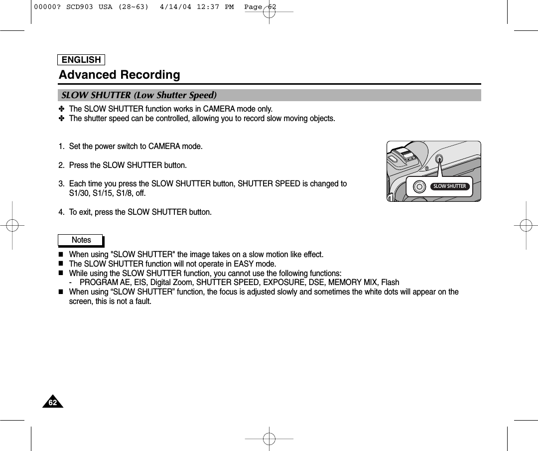 ENGLISH6262Advanced Recording✤The SLOW SHUTTER function works in CAMERA mode only.✤The shutter speed can be controlled, allowing you to record slow moving objects.1. Set the power switch to CAMERA mode.2. Press the SLOW SHUTTER button.3. Each time you press the SLOW SHUTTER button, SHUTTER SPEED is changed to S1/30, S1/15, S1/8, off.4. To exit, press the SLOW SHUTTER button.Notes■When using &quot;SLOW SHUTTER&quot; the image takes on a slow motion like effect. ■The SLOW SHUTTER function will not operate in EASY mode.■While using the SLOW SHUTTER function, you cannot use the following functions:- PROGRAM AE, EIS, Digital Zoom, SHUTTER SPEED, EXPOSURE, DSE, MEMORY MIX, Flash■When using “SLOW SHUTTER” function, the focus is adjusted slowly and sometimes the white dots will appear on thescreen, this is not a fault.SLOW SHUTTER (Low Shutter Speed)SLOW SHUTTER00000? SCD903 USA (28~63)  4/14/04 12:37 PM  Page 62