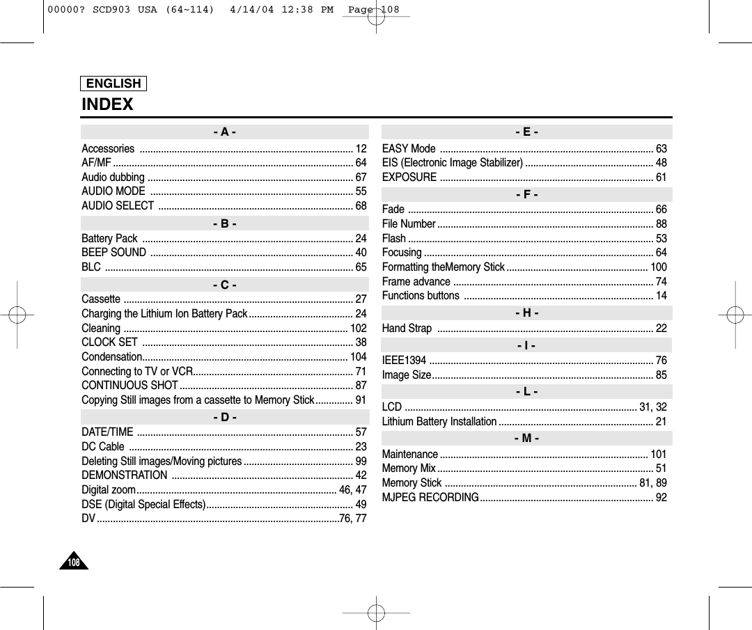 ENGLISH108108INDEXAccessories ................................................................................ 12AF/MF .......................................................................................... 64Audio dubbing ............................................................................. 67AUDIO MODE  ............................................................................ 55AUDIO SELECT ......................................................................... 68Battery Pack  ............................................................................... 24BEEP SOUND ............................................................................ 40BLC ............................................................................................. 65Cassette ...................................................................................... 27Charging the Lithium Ion Battery Pack ....................................... 24Cleaning .................................................................................... 102CLOCK SET ............................................................................... 38Condensation............................................................................. 104Connecting to TV or VCR............................................................ 71CONTINUOUS SHOT ................................................................. 87Copying Still images from a cassette to Memory Stick.............. 91DATE/TIME ................................................................................. 57DC Cable  .................................................................................... 23Deleting Still images/Moving pictures ......................................... 99DEMONSTRATION .................................................................... 42Digital zoom........................................................................... 46, 47DSE (Digital Special Effects)....................................................... 49DV ...........................................................................................76, 77EASY Mode ................................................................................ 63EIS (Electronic Image Stabilizer) ................................................ 48EXPOSURE ................................................................................ 61Fade ............................................................................................ 66File Number ................................................................................. 88Flash ............................................................................................ 53Focusing ...................................................................................... 64Formatting theMemory Stick ..................................................... 100Frame advance ........................................................................... 74Functions buttons  ....................................................................... 14Hand Strap  ................................................................................. 22IEEE1394 .................................................................................... 76Image Size................................................................................... 85LCD ....................................................................................... 31, 32Lithium Battery Installation .......................................................... 21Maintenance .............................................................................. 101Memory Mix ................................................................................. 51Memory Stick ........................................................................ 81, 89MJPEG RECORDING................................................................. 92- A -- B -- C -- D -- E -- F -- H -- I -- L -- M -00000? SCD903 USA (64~114)  4/14/04 12:38 PM  Page 108