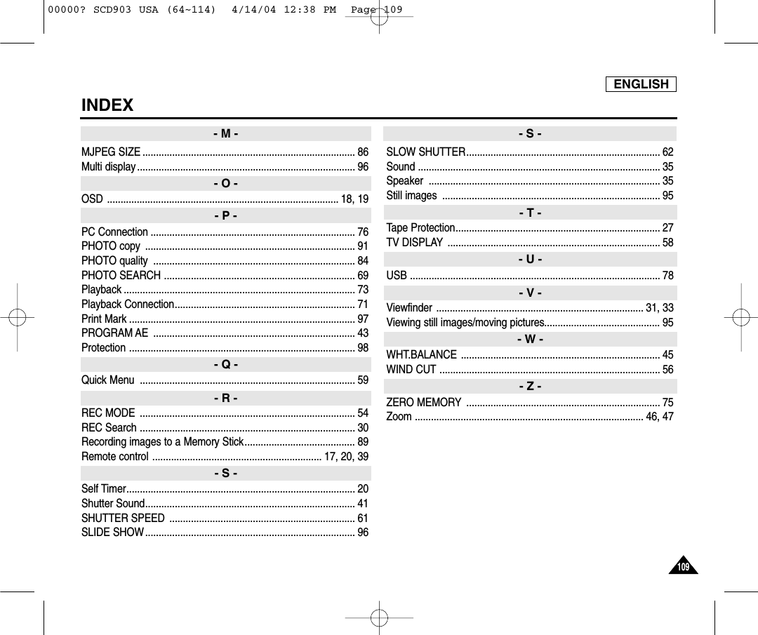 ENGLISH109109INDEXMJPEG SIZE ............................................................................... 86Multi display ................................................................................. 96OSD ...................................................................................... 18, 19PC Connection ............................................................................ 76PHOTO copy  .............................................................................. 91PHOTO quality  ........................................................................... 84PHOTO SEARCH ....................................................................... 69Playback ...................................................................................... 73Playback Connection................................................................... 71Print Mark .................................................................................... 97PROGRAM AE  ........................................................................... 43Protection .................................................................................... 98Quick Menu  ................................................................................ 59REC MODE  ................................................................................ 54REC Search ................................................................................ 30Recording images to a Memory Stick......................................... 89Remote control ............................................................... 17, 20, 39Self Timer..................................................................................... 20Shutter Sound.............................................................................. 41SHUTTER SPEED  ..................................................................... 61SLIDE SHOW .............................................................................. 96SLOW SHUTTER........................................................................ 62Sound .......................................................................................... 35Speaker ...................................................................................... 35Still images  ................................................................................. 95Tape Protection............................................................................ 27TV DISPLAY ............................................................................... 58USB ............................................................................................. 78Viewfinder ............................................................................. 31, 33Viewing still images/moving pictures........................................... 95WHT.BALANCE .......................................................................... 45WIND CUT .................................................................................. 56ZERO MEMORY ........................................................................ 75Zoom ..................................................................................... 46, 47- M -- O -- P -- Q -- R -- S -- S -- T -- U -- V -- W -- Z -00000? SCD903 USA (64~114)  4/14/04 12:38 PM  Page 109
