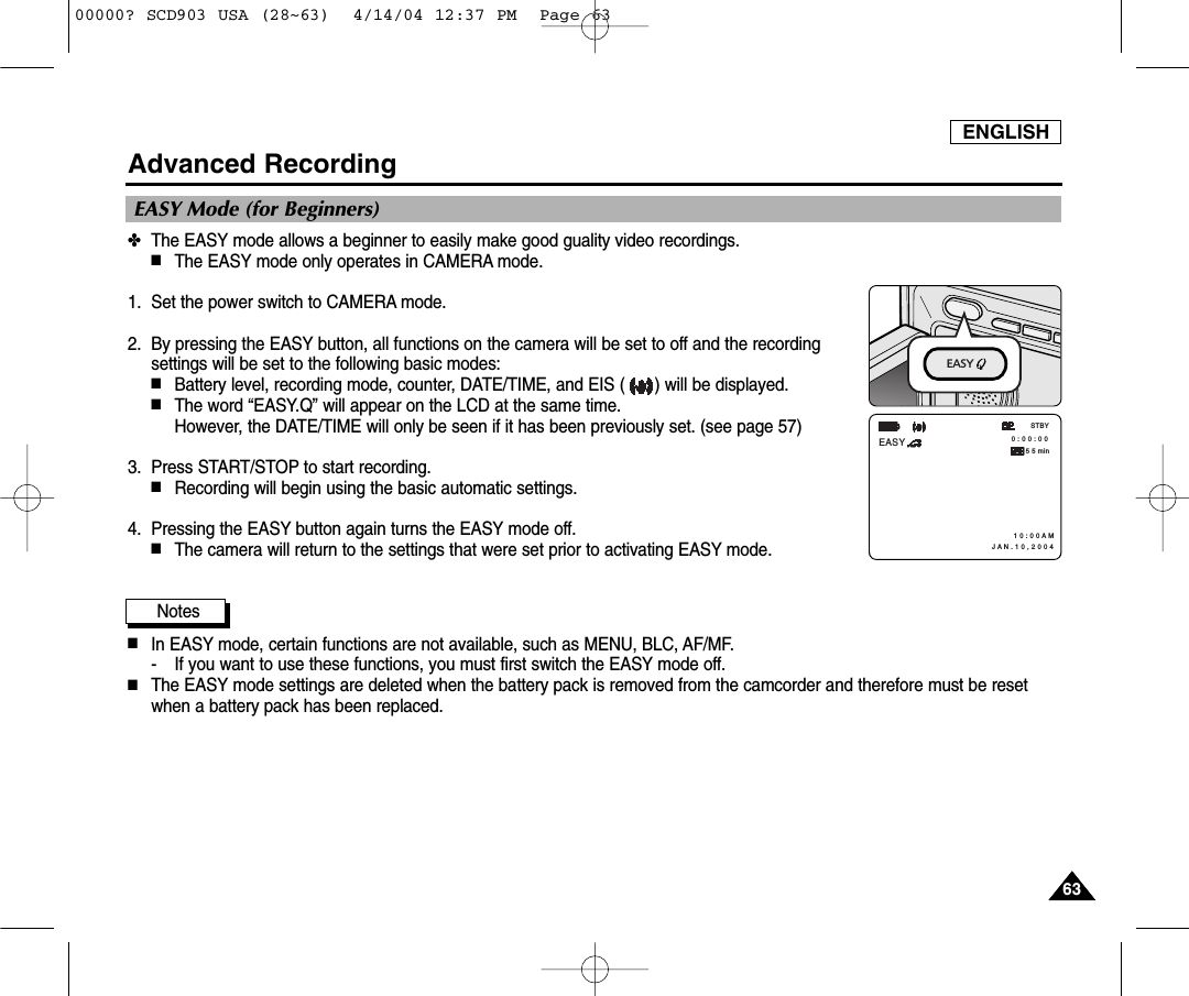 ENGLISH6363Advanced Recording✤The EASY mode allows a beginner to easily make good guality video recordings.■The EASY mode only operates in CAMERA mode.1. Set the power switch to CAMERA mode.2. By pressing the EASY button, all functions on the camera will be set to off and the recordingsettings will be set to the following basic modes:■Battery level, recording mode, counter, DATE/TIME, and EIS ( ) will be displayed.■The word “EASY.Q” will appear on the LCD at the same time. However, the DATE/TIME will only be seen if it has been previously set. (see page 57)3. Press START/STOP to start recording.■Recording will begin using the basic automatic settings.4. Pressing the EASY button again turns the EASY mode off. ■The camera will return to the settings that were set prior to activating EASY mode.Notes■In EASY mode, certain functions are not available, such as MENU, BLC, AF/MF.- If you want to use these functions, you must first switch the EASY mode off.■The EASY mode settings are deleted when the battery pack is removed from the camcorder and therefore must be resetwhen a battery pack has been replaced. EASY Mode (for Beginners) 0 : 0 0 : 0 0 1 0 : 0 0 A M J A N . 1 0 , 2 0 0 4STBYEASY5 5 minEASY 00000? SCD903 USA (28~63)  4/14/04 12:37 PM  Page 63