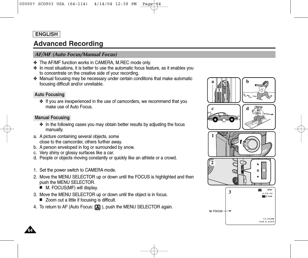 ENGLISH6464✤The AF/MF function works in CAMERA, M.REC mode only.✤In most situations, it is better to use the automatic focus feature, as it enables youto concentrate on the creative side of your recording.✤Manual focusing may be necessary under certain conditions that make automatic focusing difficult and/or unreliable.Auto Focusing✤If you are inexperienced in the use of camcorders, we recommend that youmake use of Auto Focus.Manual Focusing✤In the following cases you may obtain better results by adjusting the focusmanually.a. A picture containing several objects, some close to the camcorder, others further away.b. A person enveloped in fog or surrounded by snow.c. Very shiny or glossy surfaces like a car.d. People or objects moving constantly or quickly like an athlete or a crowd.1. Set the power switch to CAMERA mode.2. Move the MENU SELECTOR up or down until the FOCUS is highlighted and thenpush the MENU SELECTOR.■M. FOCUS(MF) will display.3. Move the MENU SELECTOR up or down until the object is in focus.■Zoom out a little if focusing is difficult.4. To return to AF (Auto Focus:       ), push the MENU SELECTOR again.AF/MF (Auto Focus/Manual Focus)1acbd2MF0 : 0 0 : 0 0 5 3 min1 0 : 0 0 A M   J U N . 8 , 2 0 0 4STBY3M. FOCUSAdvanced Recording00000? SCD903 USA (64~114)  4/14/04 12:38 PM  Page 64