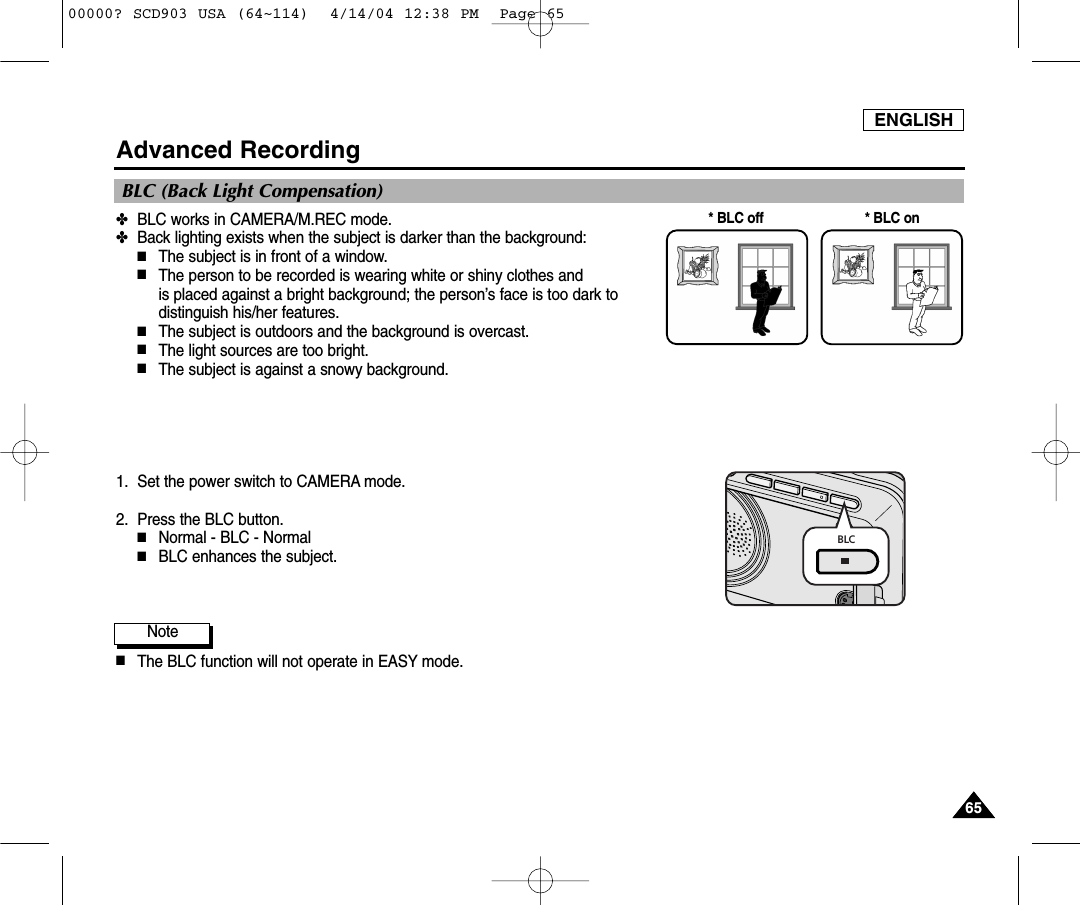 ENGLISH6565Advanced Recording✤BLC works in CAMERA/M.REC mode.✤Back lighting exists when the subject is darker than the background:■The subject is in front of a window.■The person to be recorded is wearing white or shiny clothes and is placed against a bright background; the person’s face is too dark todistinguish his/her features.■The subject is outdoors and the background is overcast.■The light sources are too bright.■The subject is against a snowy background.1. Set the power switch to CAMERA mode.2. Press the BLC button.■Normal - BLC - Normal■BLC enhances the subject.Note■The BLC function will not operate in EASY mode.* BLC on* BLC offBLC (Back Light Compensation)BLC00000? SCD903 USA (64~114)  4/14/04 12:38 PM  Page 65