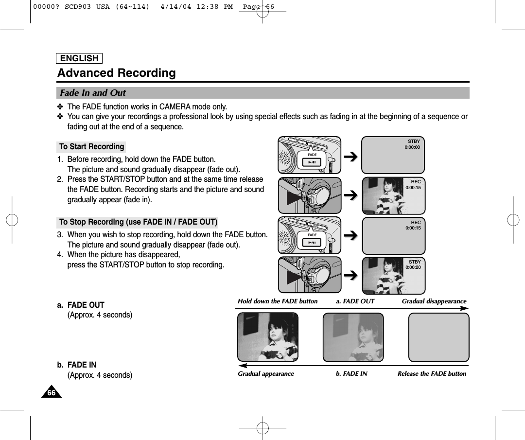 ENGLISH6666Advanced Recording✤The FADE function works in CAMERA mode only.✤You can give your recordings a professional look by using special effects such as fading in at the beginning of a sequence orfading out at the end of a sequence.To Start Recording1. Before recording, hold down the FADE button.The picture and sound gradually disappear (fade out).2. Press the START/STOP button and at the same time releasethe FADE button. Recording starts and the picture and soundgradually appear (fade in).To Stop Recording (use FADE IN / FADE OUT)3. When you wish to stop recording, hold down the FADE button.The picture and sound gradually disappear (fade out).4. When the picture has disappeared, press the START/STOP button to stop recording.a. FADE OUT (Approx. 4 seconds)b. FADE IN (Approx. 4 seconds)Fade In and OutGradual appearance b. FADE IN Release the FADE buttonFADEFADEREC0:00:15REC0:00:15STBY0:00:20STBY0:00:00➔➔Hold down the FADE button a. FADE OUT  Gradual disappearance➔➔➔➔➔➔00000? SCD903 USA (64~114)  4/14/04 12:38 PM  Page 66