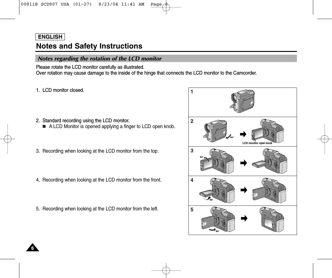 ENGLISHNotes and Safety Instructions66ENGLISHNotes regarding the rotation of the LCD monitorPlease rotate the LCD monitor carefully as illustrated. Over rotation may cause damage to the inside of the hinge that connects the LCD monitor to the Camcorder.1. LCD monitor closed.2. Standard recording using the LCD monitor.■A LCD Monitor is opened applying a finger to LCD open knob.3. Recording when looking at the LCD monitor from the top.4. Recording when looking at the LCD monitor from the front.5. Recording when looking at the LCD monitor from the left.12345LCD monitor open knob00811B SCD907 USA (01~27)  8/23/04 11:41 AM  Page 6