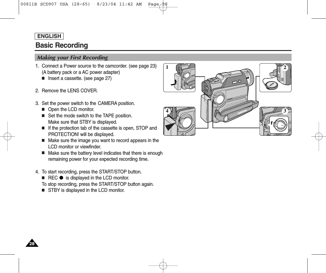 Basic RecordingENGLISH2828Making your First Recording1. Connect a Power source to the camcorder. (see page 23)(A battery pack or a AC power adapter) ■Insert a cassette. (see page 27)2. Remove the LENS COVER.3. Set the power switch to the CAMERA position.■Open the LCD monitor. ■Set the mode switch to the TAPE position. Make sure that STBY is displayed. ■If the protection tab of the cassette is open, STOP andPROTECTION! will be displayed.■Make sure the image you want to record appears in theLCD monitor or viewfinder.■Make sure the battery level indicates that there is enoughremaining power for your expected recording time.4. To start recording, press the START/STOP button.■REC      is displayed in the LCD monitor.To stop recording, press the START/STOP button again.■STBY is displayed in the LCD monitor.413200811B SCD907 USA (28~65)  8/23/04 11:42 AM  Page 28