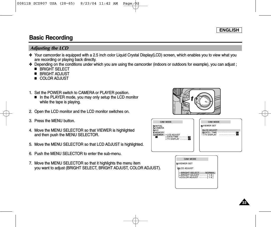 ENGLISH3333Basic Recording✤Your camcorder is equipped with a 2.5 inch color Liquid Crystal Display(LCD) screen, which enables you to view what youare recording or playing back directly.✤Depending on the conditions under which you are using the camcorder (indoors or outdoors for example), you can adjust ;■BRIGHT SELECT■BRIGHT ADJUST■COLOR ADJUST1. Set the POWER switch to CAMERA or PLAYER position.■In the PLAYER mode, you may only setup the LCD monitor while the tape is playing. 2. Open the LCD monitor and the LCD monitor switches on.3. Press the MENU button.4. Move the MENU SELECTOR so that VIEWER is highlighted and then push the MENU SELECTOR. 5. Move the MENU SELECTOR so that LCD ADJUST is highlighted.6. Push the MENU SELECTOR to enter the sub-menu.7. Move the MENU SELECTOR so that it highlights the menu item you want to adjust (BRIGHT SELECT, BRIGHT ADJUST, COLOR ADJUST).CAM  MODEVIEWER SETLCD ADJUSTDATE / TIMETV DISPLAYCAM  MODEINITIALLCD ADJUSTDATE/TIMETV DISPLAYCAMERAA/VMEMORYVIEWERCAM  MODELCD ADJUSTVIEWER SETBRIGHT SELECT         NORMALBRIGHT ADJUST            [ 1 8 ]COLOR ADJUST             [ 1 8 ]Adjusting the LCD00811B SCD907 USA (28~65)  8/23/04 11:42 AM  Page 33