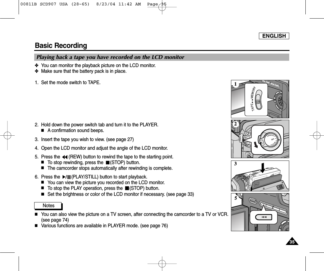 ENGLISH3535Basic Recording✤You can monitor the playback picture on the LCD monitor.✤Make sure that the battery pack is in place.1. Set the mode switch to TAPE.2. Hold down the power switch tab and turn it to the PLAYER.■A confirmation sound beeps.3. Insert the tape you wish to view. (see page 27)4. Open the LCD monitor and adjust the angle of the LCD monitor.5. Press the  (REW) button to rewind the tape to the starting point.■To stop rewinding, press the  (STOP) button.■The camcorder stops automatically after rewinding is complete.6. Press the  (PLAY/STILL) button to start playback.■You can view the picture you recorded on the LCD monitor.■To stop the PLAY operation, press the  (STOP) button.■Set the brightness or color of the LCD monitor if necessary. (see page 33) Notes■You can also view the picture on a TV screen, after connecting the camcorder to a TV or VCR.(see page 74)  ■Various functions are available in PLAYER mode. (see page 76) Playing back a tape you have recorded on the LCD monitor213500811B SCD907 USA (28~65)  8/23/04 11:42 AM  Page 35