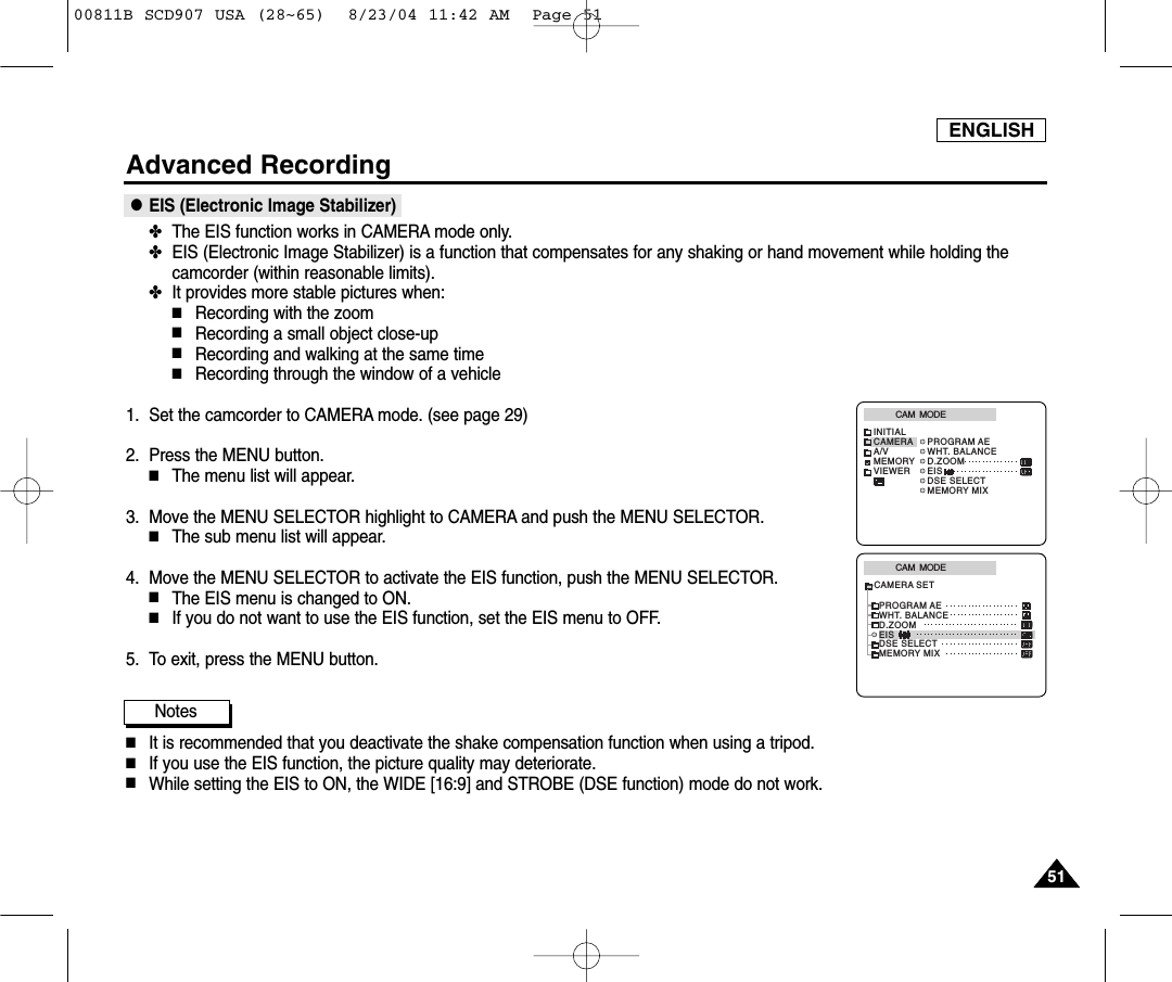 ENGLISH5151Advanced Recording●EIS (Electronic Image Stabilizer)✤The EIS function works in CAMERA mode only. ✤EIS (Electronic Image Stabilizer) is a function that compensates for any shaking or hand movement while holding thecamcorder (within reasonable limits).✤It provides more stable pictures when:■Recording with the zoom■Recording a small object close-up■Recording and walking at the same time■Recording through the window of a vehicle1. Set the camcorder to CAMERA mode. (see page 29)2. Press the MENU button.■The menu list will appear.3. Move the MENU SELECTOR highlight to CAMERA and push the MENU SELECTOR.■The sub menu list will appear.4. Move the MENU SELECTOR to activate the EIS function, push the MENU SELECTOR.■The EIS menu is changed to ON. ■If you do not want to use the EIS function, set the EIS menu to OFF.5. To exit, press the MENU button.Notes■It is recommended that you deactivate the shake compensation function when using a tripod.■If you use the EIS function, the picture quality may deteriorate.■While setting the EIS to ON, the WIDE [16:9] and STROBE (DSE function) mode do not work.CAM  MODEINITIALPROGRAM AEWHT. BALANCED.ZOOMEISDSE SELECTMEMORY MIXCAMERAA/VMEMORYVIEWERCAM  MODEPROGRAM AEWHT. BALANCED.ZOOMEISDSE SELECTMEMORY MIXCAMERA SET00811B SCD907 USA (28~65)  8/23/04 11:42 AM  Page 51