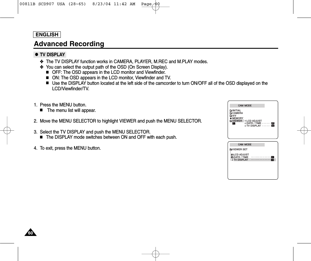 ENGLISH6060Advanced Recording●TV DISPLAY✤The TV DISPLAY function works in CAMERA, PLAYER, M.REC and M.PLAY modes.✤You can select the output path of the OSD (On Screen Display).■OFF: The OSD appears in the LCD monitor and Viewfinder.■ON: The OSD appears in the LCD monitor, Viewfinder and TV.■Use the DISPLAY button located at the left side of the camcorder to turn ON/OFF all of the OSD displayed on theLCD/Viewfinder/TV. 1. Press the MENU button.■The menu list will appear.2. Move the MENU SELECTOR to highlight VIEWER and push the MENU SELECTOR.3. Select the TV DISPLAY and push the MENU SELECTOR.■The DISPLAY mode switches between ON and OFF with each push.4. To exit, press the MENU button.CAM  MODEVIEWER SETLCD ADJUSTDATE / TIMETV DISPLAYCAM  MODEINITIALLCD ADJUSTDATE / TIMETV DISPLAYCAMERAA/VMEMORYVIEWER00811B SCD907 USA (28~65)  8/23/04 11:42 AM  Page 60