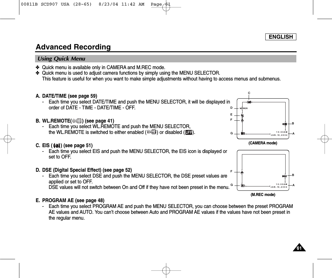ENGLISH6161Advanced Recording✤Quick menu is available only in CAMERA and M.REC mode.✤Quick menu is used to adjust camera functions by simply using the MENU SELECTOR. This feature is useful for when you want to make simple adjustments without having to access menus and submenus.A. DATE/TIME (see page 59)- Each time you select DATE/TIME and push the MENU SELECTOR, it will be displayed inorder of DATE - TIME - DATE/TIME - OFF.B. WL.REMOTE( ) (see page 41)- Each time you select WL.REMOTE and push the MENU SELECTOR, the WL.REMOTE is switched to either enabled ( ) or disabled ( ).C. EIS ( ) (see page 51)- Each time you select EIS and push the MENU SELECTOR, the EIS icon is displayed orset to OFF.D. DSE (Digital Special Effect) (see page 52)- Each time you select DSE and push the MENU SELECTOR, the DSE preset values areapplied or set to OFF.DSE values will not switch between On and Off if they have not been preset in the menu.E. PROGRAM AE (see page 48)- Each time you select PROGRAM AE and push the MENU SELECTOR, you can choose between the preset PROGRAMAE values and AUTO. You can&rsquo;t choose between Auto and PROGRAM AE values if the values have not been preset inthe regular menu.Using Quick Menu1 0 : 0 0 A M   J A N . 10 , 2 0 0 4MIRROR(CAMERA mode)CDEFGBA1 0 : 0 0 A M   J A N . 10 , 2 0 0 4(M.REC mode)FGBA00811B SCD907 USA (28~65)  8/23/04 11:42 AM  Page 61