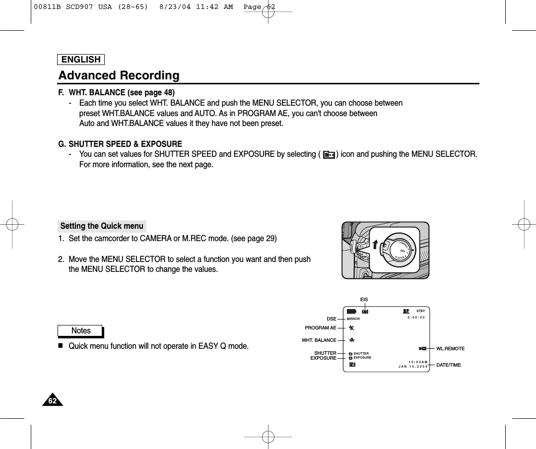 ENGLISH6262Advanced RecordingF. WHT. BALANCE (see page 48)-   Each time you select WHT. BALANCE and push the MENU SELECTOR, you can choose betweenpreset WHT.BALANCE values and AUTO. As in PROGRAM AE, you can't choose betweenAuto and WHT.BALANCE values it they have not been preset.G. SHUTTER SPEED &amp; EXPOSURE- You can set values for SHUTTER SPEED and EXPOSURE by selecting ( ) icon and pushing the MENU SELECTOR. For more information, see the next page.Setting the Quick menu1. Set the camcorder to CAMERA or M.REC mode. (see page 29)2. Move the MENU SELECTOR to select a function you want and then push the MENU SELECTOR to change the values.Notes■Quick menu function will not operate in EASY Q mode.SHUTTEREXPOSURE 0 : 0 0 : 0 0 1 0 : 0 0 A MJ A N . 1 0 , 2 0 0 4STBYMIRRORWL.REMOTEDSEPROGRAM AEWHT. BALANCEEXPOSUREEISDATE/TIMESHUTTER00811B SCD907 USA (28~65)  8/23/04 11:42 AM  Page 62