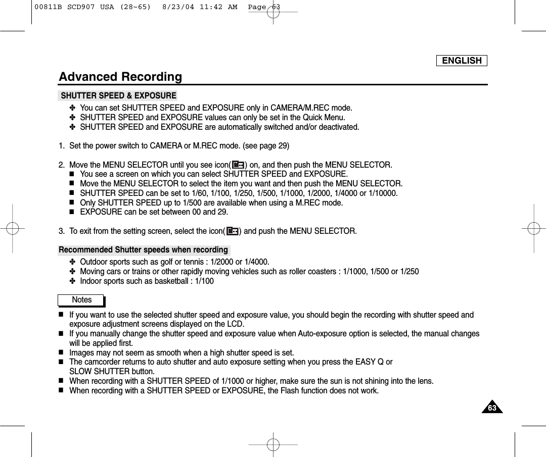 ENGLISH6363Advanced RecordingSHUTTER SPEED &amp; EXPOSURE✤You can set SHUTTER SPEED and EXPOSURE only in CAMERA/M.REC mode.✤SHUTTER SPEED and EXPOSURE values can only be set in the Quick Menu.✤SHUTTER SPEED and EXPOSURE are automatically switched and/or deactivated.1. Set the power switch to CAMERA or M.REC mode. (see page 29)2. Move the MENU SELECTOR until you see icon( ) on, and then push the MENU SELECTOR.■You see a screen on which you can select SHUTTER SPEED and EXPOSURE.■Move the MENU SELECTOR to select the item you want and then push the MENU SELECTOR.■SHUTTER SPEED can be set to 1/60, 1/100, 1/250, 1/500, 1/1000, 1/2000, 1/4000 or 1/10000.■Only SHUTTER SPEED up to 1/500 are available when using a M.REC mode.■EXPOSURE can be set between 00 and 29.3. To exit from the setting screen, select the icon( ) and push the MENU SELECTOR.Recommended Shutter speeds when recording✤Outdoor sports such as golf or tennis : 1/2000 or 1/4000.✤Moving cars or trains or other rapidly moving vehicles such as roller coasters : 1/1000, 1/500 or 1/250 ✤Indoor sports such as basketball : 1/100Notes■If you want to use the selected shutter speed and exposure value, you should begin the recording with shutter speed andexposure adjustment screens displayed on the LCD.■If you manually change the shutter speed and exposure value when Auto-exposure option is selected, the manual changeswill be applied first.■Images may not seem as smooth when a high shutter speed is set.■The camcorder returns to auto shutter and auto exposure setting when you press the EASY Q or SLOW SHUTTER button.■When recording with a SHUTTER SPEED of 1/1000 or higher, make sure the sun is not shining into the lens.■When recording with a SHUTTER SPEED or EXPOSURE, the Flash function does not work.00811B SCD907 USA (28~65)  8/23/04 11:42 AM  Page 63