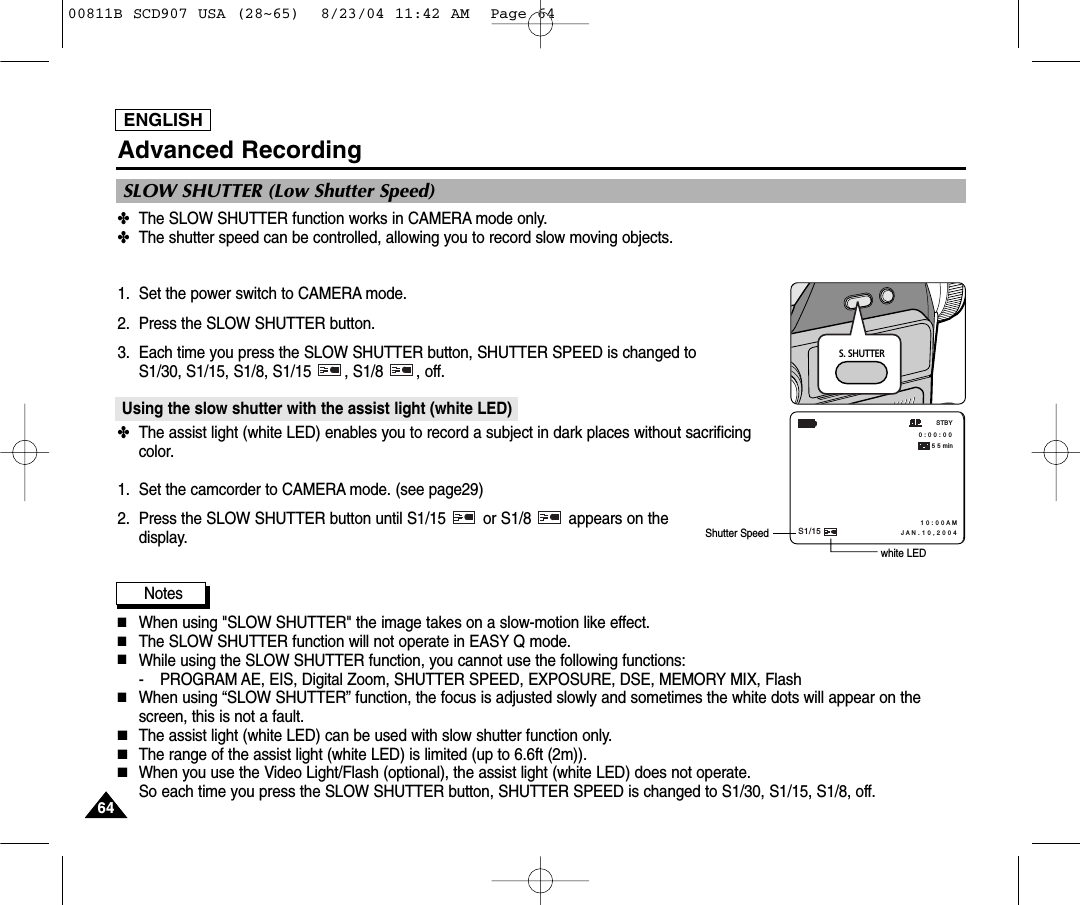 ENGLISH6464Advanced Recording✤The SLOW SHUTTER function works in CAMERA mode only.✤The shutter speed can be controlled, allowing you to record slow moving objects.1. Set the power switch to CAMERA mode.2. Press the SLOW SHUTTER button.3. Each time you press the SLOW SHUTTER button, SHUTTER SPEED is changed to S1/30, S1/15, S1/8, S1/15  , S1/8  , off.Using the slow shutter with the assist light (white LED)✤The assist light (white LED) enables you to record a subject in dark places without sacrificingcolor.1. Set the camcorder to CAMERA mode. (see page29)2. Press the SLOW SHUTTER button until S1/15  or S1/8  appears on thedisplay.Notes■When using "SLOW SHUTTER" the image takes on a slow-motion like effect. ■The SLOW SHUTTER function will not operate in EASY Q mode.■While using the SLOW SHUTTER function, you cannot use the following functions:- PROGRAM AE, EIS, Digital Zoom, SHUTTER SPEED, EXPOSURE, DSE, MEMORY MIX, Flash■When using &ldquo;SLOW SHUTTER&rdquo; function, the focus is adjusted slowly and sometimes the white dots will appear on thescreen, this is not a fault.■The assist light (white LED) can be used with slow shutter function only.■The range of the assist light (white LED) is limited (up to 6.6ft (2m)).■When you use the Video Light/Flash (optional), the assist light (white LED) does not operate. So each time you press the SLOW SHUTTER button, SHUTTER SPEED is changed to S1/30, S1/15, S1/8, off.SLOW SHUTTER (Low Shutter Speed)S. SHUTTER 0 : 0 0 : 0 0 STBY5 5 minS1/151 0 : 0 0 A M J A N . 1 0 , 2 0 0 4white LEDShutter Speed00811B SCD907 USA (28~65)  8/23/04 11:42 AM  Page 64