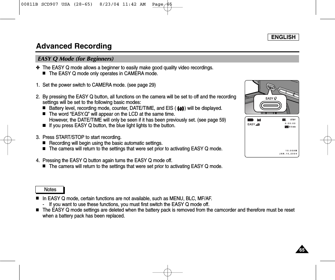 ENGLISH6565Advanced Recording✤The EASY Q mode allows a beginner to easily make good quality video recordings.■The EASY Q mode only operates in CAMERA mode.1. Set the power switch to CAMERA mode. (see page 29)2. By pressing the EASY Q button, all functions on the camera will be set to off and the recordingsettings will be set to the following basic modes:■Battery level, recording mode, counter, DATE/TIME, and EIS ( ) will be displayed.■The word &ldquo;EASY.Q&rdquo; will appear on the LCD at the same time. However, the DATE/TIME will only be seen if it has been previously set. (see page 59)■If you press EASY Q button, the blue light lights to the button. 3. Press START/STOP to start recording.■Recording will begin using the basic automatic settings.■The camera will return to the settings that were set prior to activating EASY Q mode.4. Pressing the EASY Q button again turns the EASY Q mode off. ■The camera will return to the settings that were set prior to activating EASY Q mode.Notes■In EASY Q mode, certain functions are not available, such as MENU, BLC, MF/AF.- If you want to use these functions, you must first switch the EASY Q mode off.■The EASY Q mode settings are deleted when the battery pack is removed from the camcorder and therefore must be resetwhen a battery pack has been replaced. EASY Q Mode (for Beginners) 0 : 0 0 : 0 0 1 0 : 0 0 A M J A N . 1 0 , 2 0 0 4STBYEASY5 5 minEASY 00811B SCD907 USA (28~65)  8/23/04 11:42 AM  Page 65