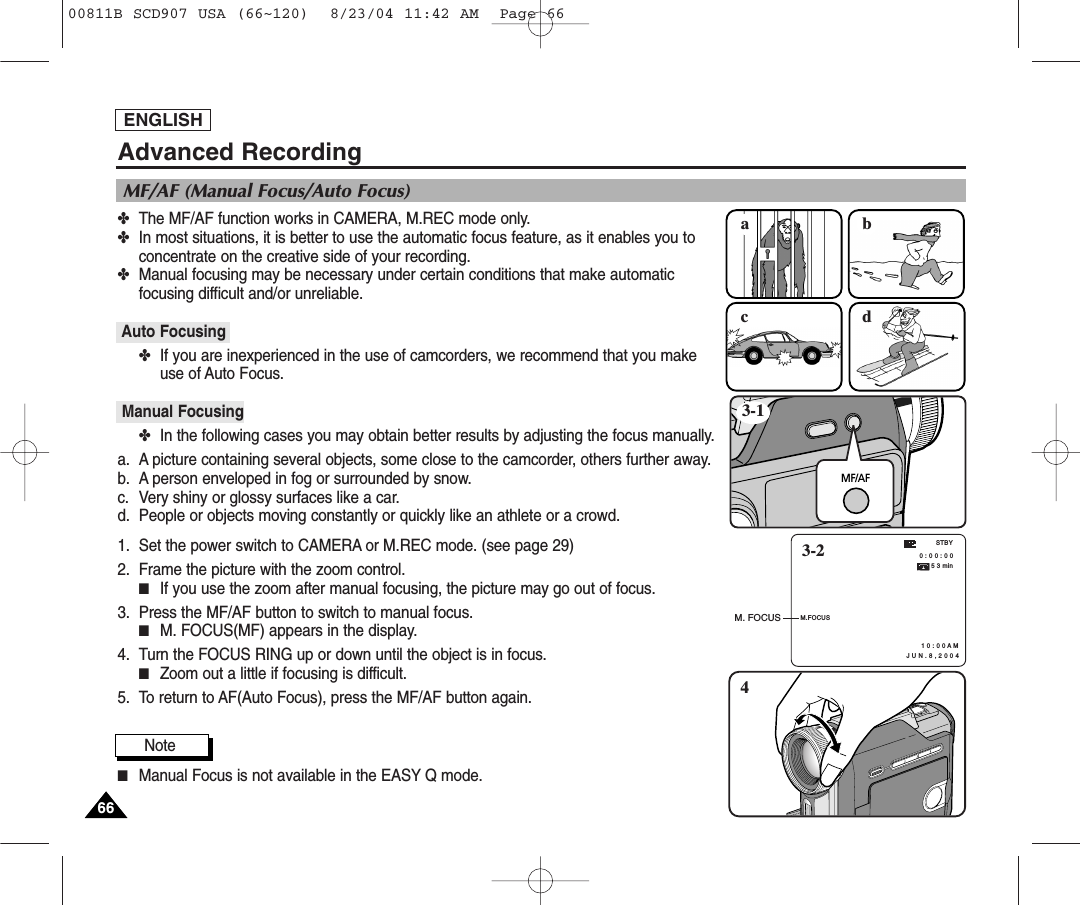 ✤The MF/AF function works in CAMERA, M.REC mode only.✤In most situations, it is better to use the automatic focus feature, as it enables you toconcentrate on the creative side of your recording.✤Manual focusing may be necessary under certain conditions that make automatic focusing difficult and/or unreliable.Auto Focusing✤If you are inexperienced in the use of camcorders, we recommend that you makeuse of Auto Focus.Manual Focusing✤In the following cases you may obtain better results by adjusting the focus manually.a. A picture containing several objects, some close to the camcorder, others further away.b. A person enveloped in fog or surrounded by snow.c. Very shiny or glossy surfaces like a car.d. People or objects moving constantly or quickly like an athlete or a crowd.1. Set the power switch to CAMERA or M.REC mode. (see page 29)2. Frame the picture with the zoom control.■If you use the zoom after manual focusing, the picture may go out of focus.3. Press the MF/AF button to switch to manual focus.■M. FOCUS(MF) appears in the display.4. Turn the FOCUS RING up or down until the object is in focus.■Zoom out a little if focusing is difficult.5. To return to AF(Auto Focus), press the MF/AF button again.Note■Manual Focus is not available in the EASY Q mode.ENGLISH6666acbdMF/AF3-14M.FOCUS0 : 0 0 : 0 0 5 3 min1 0 : 0 0 A M   J U N . 8 , 2 0 0 4STBY3-2M. FOCUSMF/AF (Manual Focus/Auto Focus)Advanced Recording00811B SCD907 USA (66~120)  8/23/04 11:42 AM  Page 66