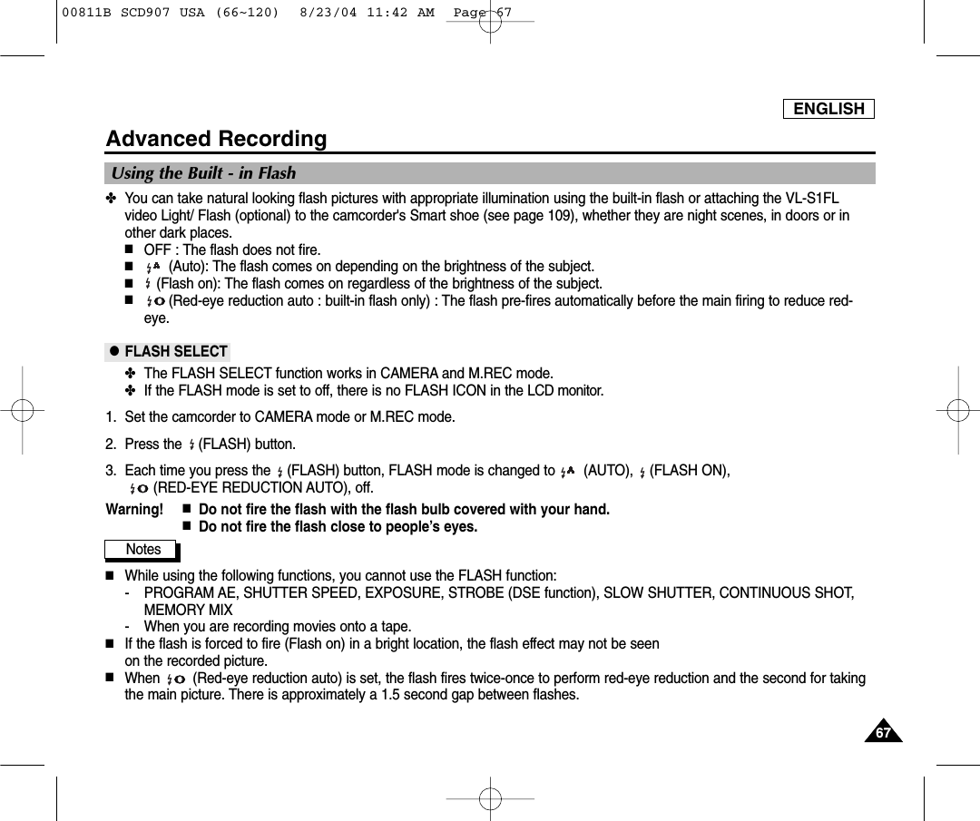 ENGLISH6767Advanced Recording✤You can take natural looking flash pictures with appropriate illumination using the built-in flash or attaching the VL-S1FLvideo Light/ Flash (optional) to the camcorder's Smart shoe (see page 109), whether they are night scenes, in doors or inother dark places.■OFF : The flash does not fire.■(Auto): The flash comes on depending on the brightness of the subject.■(Flash on): The flash comes on regardless of the brightness of the subject.■(Red-eye reduction auto : built-in flash only) : The flash pre-fires automatically before the main firing to reduce red-eye.●FLASH SELECT✤The FLASH SELECT function works in CAMERA and M.REC mode.✤If the FLASH mode is set to off, there is no FLASH ICON in the LCD monitor.1. Set the camcorder to CAMERA mode or M.REC mode.2. Press the    (FLASH) button.3. Each time you press the    (FLASH) button, FLASH mode is changed to       (AUTO),    (FLASH ON), (RED-EYE REDUCTION AUTO), off.Warning! ■Do not fire the flash with the flash bulb covered with your hand.■Do not fire the flash close to people&rsquo;s eyes.Notes■While using the following functions, you cannot use the FLASH function:- PROGRAM AE, SHUTTER SPEED, EXPOSURE, STROBE (DSE function), SLOW SHUTTER, CONTINUOUS SHOT,MEMORY MIX- When you are recording movies onto a tape.■If the flash is forced to fire (Flash on) in a bright location, the flash effect may not be seenon the recorded picture.■When        (Red-eye reduction auto) is set, the flash fires twice-once to perform red-eye reduction and the second for takingthe main picture. There is approximately a 1.5 second gap between flashes.Using the Built - in Flash00811B SCD907 USA (66~120)  8/23/04 11:42 AM  Page 67