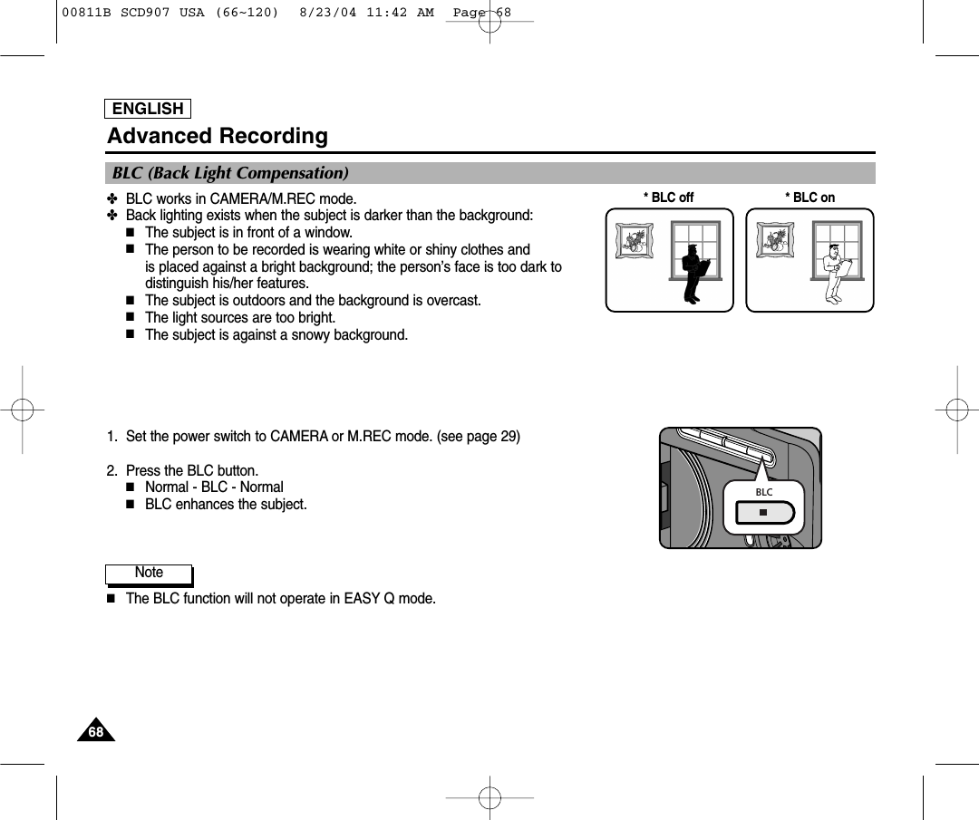 ENGLISH6868Advanced Recording✤BLC works in CAMERA/M.REC mode.✤Back lighting exists when the subject is darker than the background:■The subject is in front of a window.■The person to be recorded is wearing white or shiny clothes and is placed against a bright background; the person&rsquo;s face is too dark todistinguish his/her features.■The subject is outdoors and the background is overcast.■The light sources are too bright.■The subject is against a snowy background.1. Set the power switch to CAMERA or M.REC mode. (see page 29)2. Press the BLC button.■Normal - BLC - Normal■BLC enhances the subject.Note■The BLC function will not operate in EASY Q mode.* BLC on* BLC offBLC (Back Light Compensation)BLC00811B SCD907 USA (66~120)  8/23/04 11:42 AM  Page 68