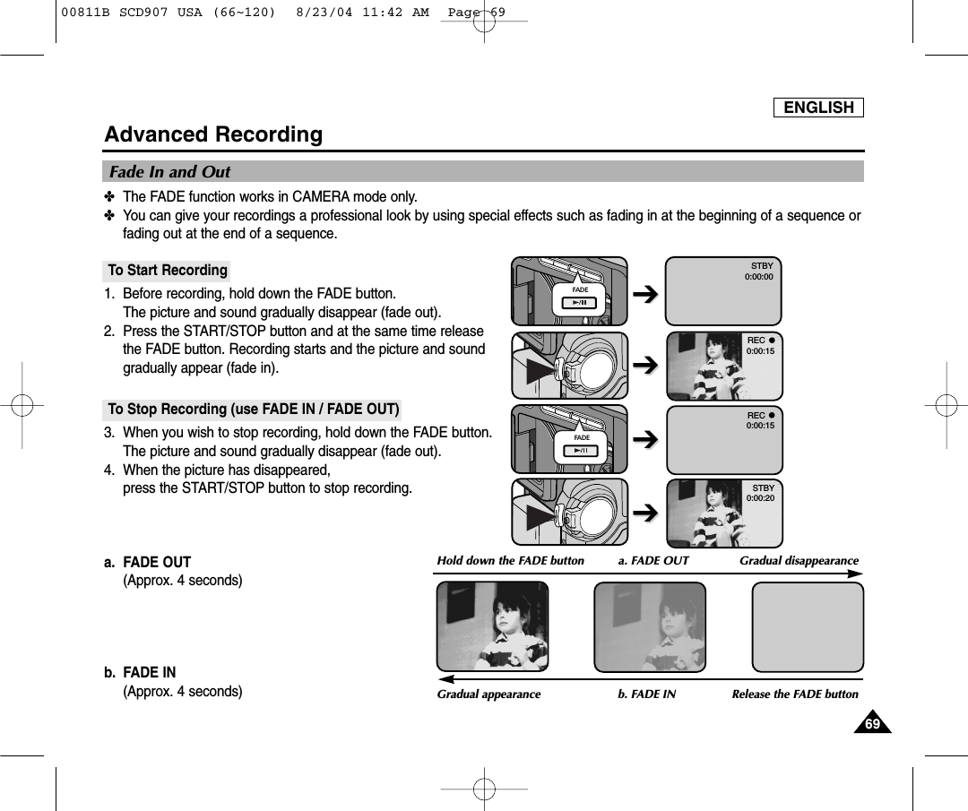 ENGLISH6969Advanced Recording✤The FADE function works in CAMERA mode only.✤You can give your recordings a professional look by using special effects such as fading in at the beginning of a sequence orfading out at the end of a sequence.To Start Recording1. Before recording, hold down the FADE button.The picture and sound gradually disappear (fade out).2. Press the START/STOP button and at the same time releasethe FADE button. Recording starts and the picture and soundgradually appear (fade in).To Stop Recording (use FADE IN / FADE OUT)3. When you wish to stop recording, hold down the FADE button.The picture and sound gradually disappear (fade out).4. When the picture has disappeared, press the START/STOP button to stop recording.a. FADE OUT (Approx. 4 seconds)b. FADE IN (Approx. 4 seconds)Fade In and OutGradual appearance b. FADE IN Release the FADE buttonFADEFADEREC0:00:15REC0:00:15STBY0:00:20STBY0:00:00➔➔Hold down the FADE button a. FADE OUT  Gradual disappearance➔➔➔➔➔➔00811B SCD907 USA (66~120)  8/23/04 11:42 AM  Page 69