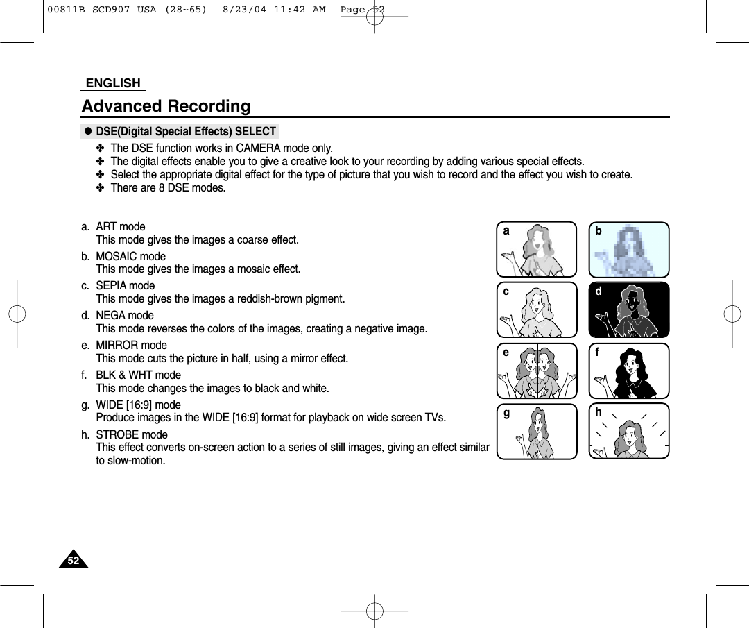 ENGLISH5252Advanced Recording●DSE(Digital Special Effects) SELECT✤The DSE function works in CAMERA mode only.✤The digital effects enable you to give a creative look to your recording by adding various special effects.✤Select the appropriate digital effect for the type of picture that you wish to record and the effect you wish to create.✤There are 8 DSE modes.a. ART modeThis mode gives the images a coarse effect.b. MOSAIC modeThis mode gives the images a mosaic effect.c. SEPIA modeThis mode gives the images a reddish-brown pigment.d. NEGA mode This mode reverses the colors of the images, creating a negative image.e. MIRROR modeThis mode cuts the picture in half, using a mirror effect.f. BLK &amp; WHT modeThis mode changes the images to black and white.g. WIDE [16:9] modeProduce images in the WIDE [16:9] format for playback on wide screen TVs.h. STROBE modeThis effect converts on-screen action to a series of still images, giving an effect similarto slow-motion.bdce fhga00811B SCD907 USA (28~65)  8/23/04 11:42 AM  Page 52