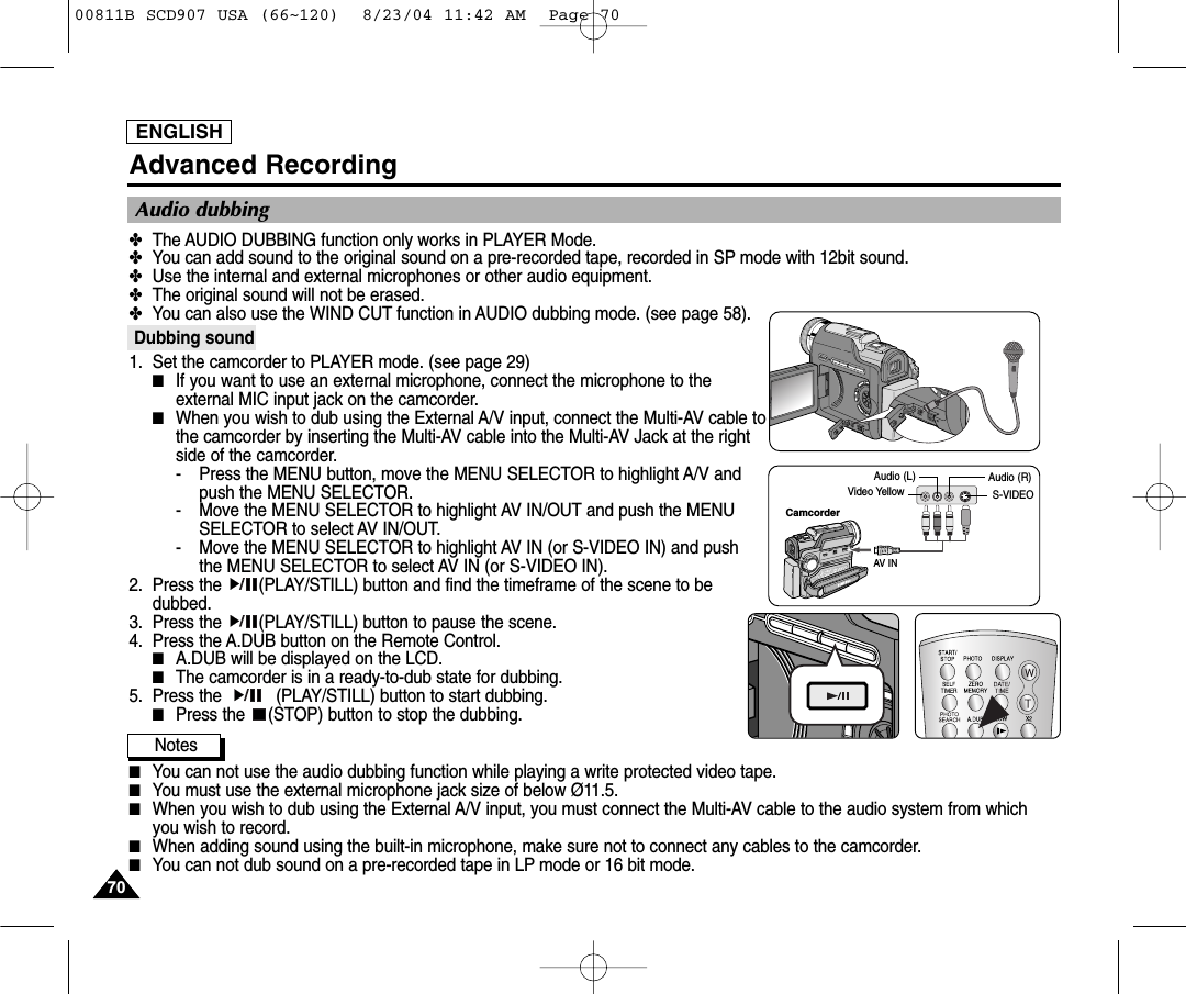 ENGLISH7070Advanced Recording✤The AUDIO DUBBING function only works in PLAYER Mode. ✤You can add sound to the original sound on a pre-recorded tape, recorded in SP mode with 12bit sound.✤Use the internal and external microphones or other audio equipment.✤The original sound will not be erased.✤You can also use the WIND CUT function in AUDIO dubbing mode. (see page 58).Dubbing sound1. Set the camcorder to PLAYER mode. (see page 29)■If you want to use an external microphone, connect the microphone to theexternal MIC input jack on the camcorder.■When you wish to dub using the External A/V input, connect the Multi-AV cable tothe camcorder by inserting the Multi-AV cable into the Multi-AV Jack at the rightside of the camcorder.  - Press the MENU button, move the MENU SELECTOR to highlight A/V andpush the MENU SELECTOR.- Move the MENU SELECTOR to highlight AV IN/OUT and push the MENUSELECTOR to select AV IN/OUT.- Move the MENU SELECTOR to highlight AV IN (or S-VIDEO IN) and pushthe MENU SELECTOR to select AV IN (or S-VIDEO IN).2. Press the  (PLAY/STILL) button and find the timeframe of the scene to bedubbed. 3. Press the  (PLAY/STILL) button to pause the scene.4. Press the A.DUB button on the Remote Control.■A.DUB will be displayed on the LCD.■The camcorder is in a ready-to-dub state for dubbing. 5. Press the           (PLAY/STILL) button to start dubbing.■Press the  (STOP) button to stop the dubbing.Notes■You can not use the audio dubbing function while playing a write protected video tape.■You must use the external microphone jack size of below &Oslash;11.5.■When you wish to dub using the External A/V input, you must connect the Multi-AV cable to the audio system from whichyou wish to record.  ■When adding sound using the built-in microphone, make sure not to connect any cables to the camcorder.■You can not dub sound on a pre-recorded tape in LP mode or 16 bit mode.Audio dubbingCamcorderAV INAudio (L) Audio (R)Video Yellow S-VIDEO00811B SCD907 USA (66~120)  8/23/04 11:42 AM  Page 70