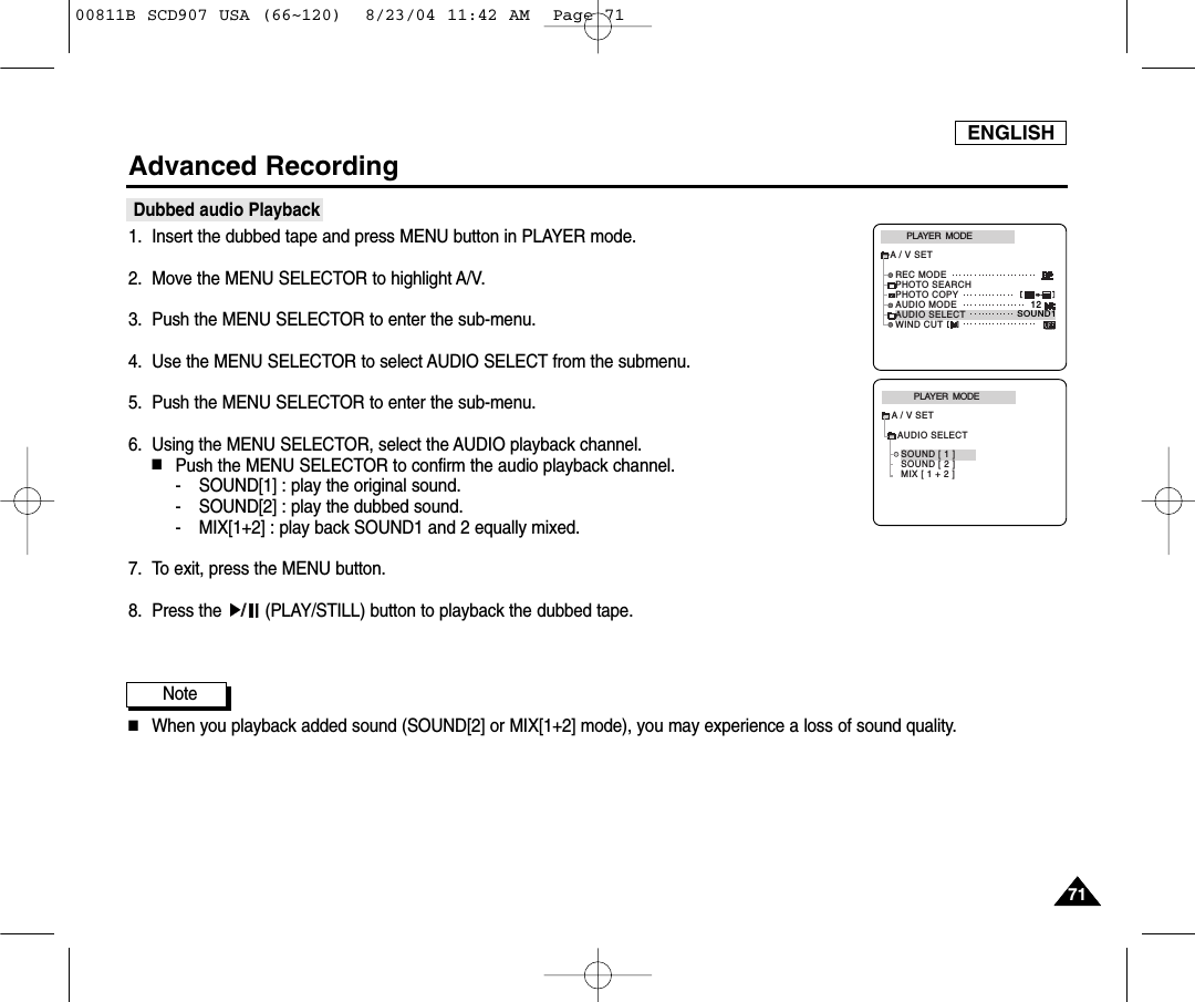 ENGLISH7171Advanced RecordingDubbed audio Playback1. Insert the dubbed tape and press MENU button in PLAYER mode.2. Move the MENU SELECTOR to highlight A/V.3. Push the MENU SELECTOR to enter the sub-menu.4. Use the MENU SELECTOR to select AUDIO SELECT from the submenu. 5. Push the MENU SELECTOR to enter the sub-menu.6. Using the MENU SELECTOR, select the AUDIO playback channel.  ■Push the MENU SELECTOR to confirm the audio playback channel.- SOUND[1] : play the original sound.- SOUND[2] : play the dubbed sound.- MIX[1+2] : play back SOUND1 and 2 equally mixed.7. To exit, press the MENU button.8. Press the  (PLAY/STILL) button to playback the dubbed tape.Note■When you playback added sound (SOUND[2] or MIX[1+2] mode), you may experience a loss of sound quality.PLAYER  MODEA / V SETAUDIO SELECTSOUND [ 1 ]SOUND [ 2 ]MIX [ 1 + 2 ]PLAYER  MODEREC MODEPHOTO SEARCHPHOTO COPYAUDIO MODE 12SOUND1AUDIO SELECTWIND CUTA / V SET00811B SCD907 USA (66~120)  8/23/04 11:42 AM  Page 71