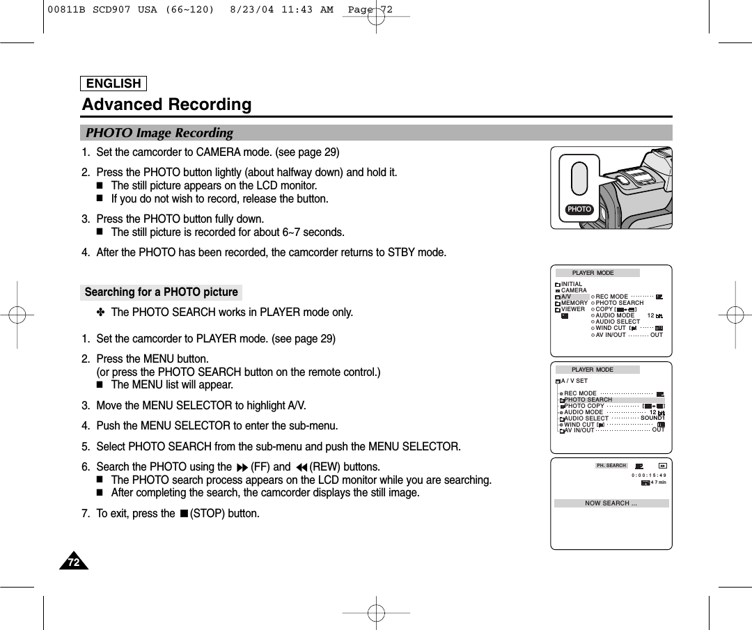 ENGLISH7272Advanced Recording1. Set the camcorder to CAMERA mode. (see page 29)2. Press the PHOTO button lightly (about halfway down) and hold it.■The still picture appears on the LCD monitor.■If you do not wish to record, release the button.3. Press the PHOTO button fully down.■The still picture is recorded for about 6~7 seconds. 4. After the PHOTO has been recorded, the camcorder returns to STBY mode.Searching for a PHOTO picture ✤The PHOTO SEARCH works in PLAYER mode only. 1. Set the camcorder to PLAYER mode. (see page 29)2. Press the MENU button. (or press the PHOTO SEARCH button on the remote control.)■The MENU list will appear.3. Move the MENU SELECTOR to highlight A/V.4. Push the MENU SELECTOR to enter the sub-menu.5. Select PHOTO SEARCH from the sub-menu and push the MENU SELECTOR.6. Search the PHOTO using the  (FF) and  (REW) buttons.  ■The PHOTO search process appears on the LCD monitor while you are searching. ■After completing the search, the camcorder displays the still image. 7. To exit, press the  (STOP) button. PLAYER  MODEINITIALWIND CUTREC MODEPHOTO SEARCHCOPYAUDIO MODE 12AUDIO SELECTCAMERAA/VMEMORYVIEWERAV IN/OUT OUTPLAYER  MODEREC MODEPHOTO SEARCHPHOTO COPYAUDIO MODE 12SOUND1AUDIO SELECTWIND CUTA / V SETOUTAV IN/OUTPHOTO Image RecordingPHOTOPH. SEARCHNOW SEARCH ... 0 : 0 0 : 1 5 : 4 94 7 min00811B SCD907 USA (66~120)  8/23/04 11:43 AM  Page 72