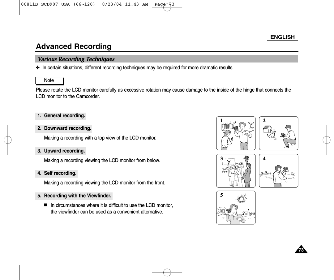 ENGLISH7373Advanced Recording✤In certain situations, different recording techniques may be required for more dramatic results.Note Please rotate the LCD monitor carefully as excessive rotation may cause damage to the inside of the hinge that connects theLCD monitor to the Camcorder.1. General recording.2. Downward recording.Making a recording with a top view of the LCD monitor.3. Upward recording.Making a recording viewing the LCD monitor from below.4. Self recording.Making a recording viewing the LCD monitor from the front.5. Recording with the Viewfinder.■In circumstances where it is difficult to use the LCD monitor, the viewfinder can be used as a convenient alternative.1 2354Various Recording Techniques00811B SCD907 USA (66~120)  8/23/04 11:43 AM  Page 73
