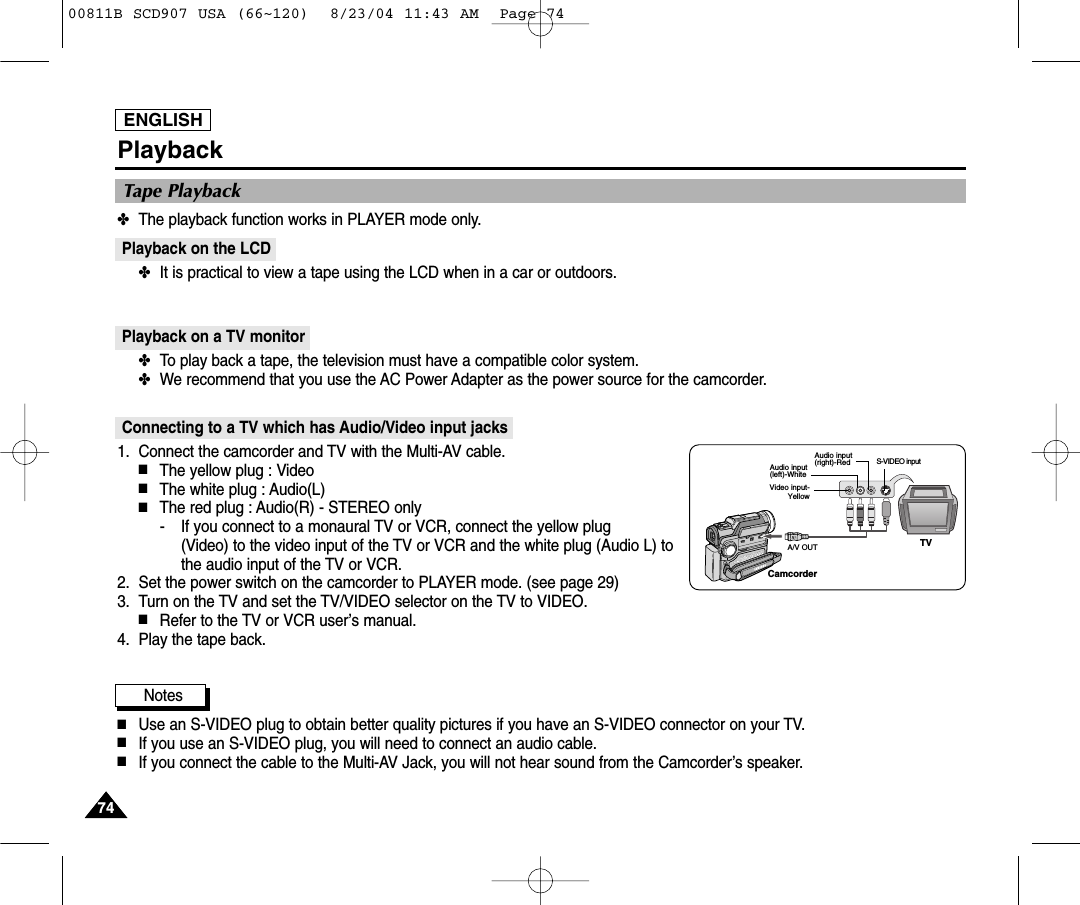 ENGLISH7474PlaybackTape Playback✤The playback function works in PLAYER mode only.Playback on the LCD✤It is practical to view a tape using the LCD when in a car or outdoors.Playback on a TV monitor✤To play back a tape, the television must have a compatible color system. ✤We recommend that you use the AC Power Adapter as the power source for the camcorder.Connecting to a TV which has Audio/Video input jacks1. Connect the camcorder and TV with the Multi-AV cable.■The yellow plug : Video■The white plug : Audio(L) ■The red plug : Audio(R) - STEREO only- If you connect to a monaural TV or VCR, connect the yellow plug (Video) to the video input of the TV or VCR and the white plug (Audio L) tothe audio input of the TV or VCR.2. Set the power switch on the camcorder to PLAYER mode. (see page 29)3. Turn on the TV and set the TV/VIDEO selector on the TV to VIDEO.■Refer to the TV or VCR user&rsquo;s manual.4. Play the tape back.Notes■Use an S-VIDEO plug to obtain better quality pictures if you have an S-VIDEO connector on your TV.■If you use an S-VIDEO plug, you will need to connect an audio cable.■If you connect the cable to the Multi-AV Jack, you will not hear sound from the Camcorder&rsquo;s speaker.CamcorderA/V OUTAudio input(left)-WhiteAudio input(right)-RedVideo input-YellowTVS-VIDEO input00811B SCD907 USA (66~120)  8/23/04 11:43 AM  Page 74