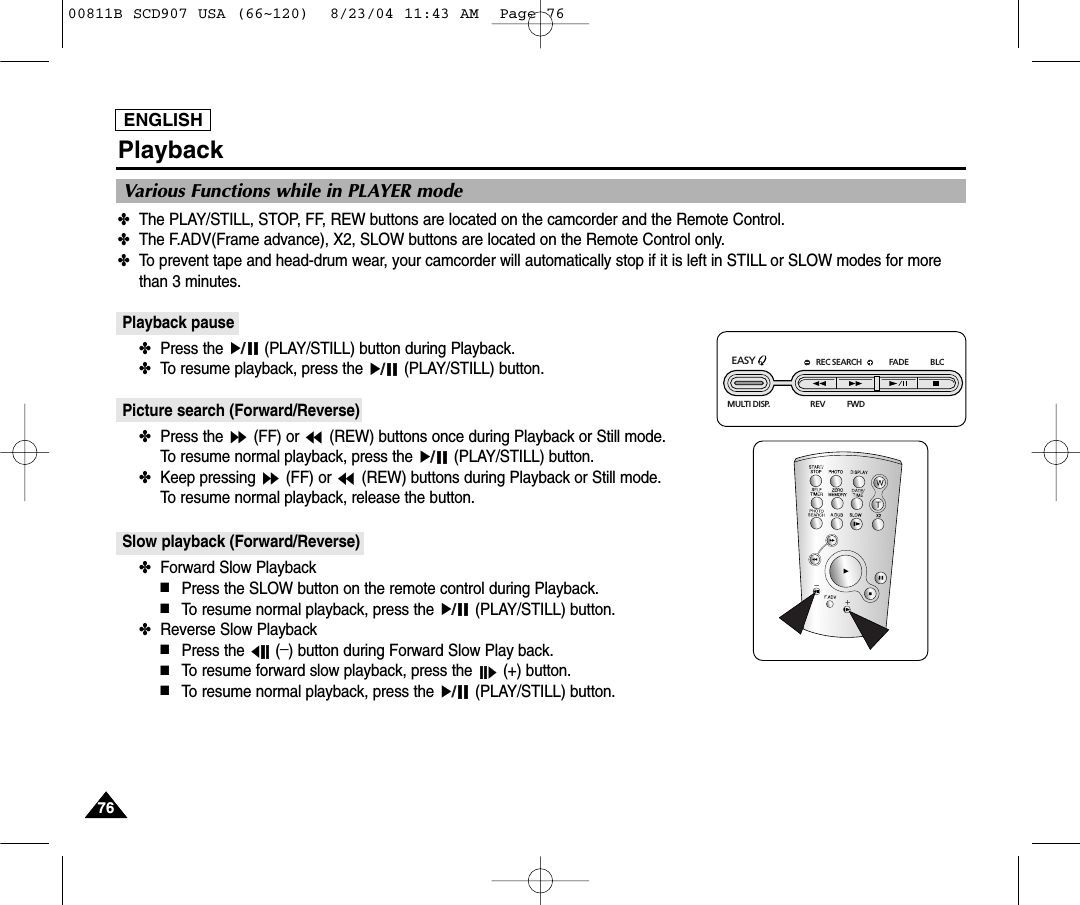 ENGLISH7676Playback✤The PLAY/STILL, STOP, FF, REW buttons are located on the camcorder and the Remote Control.✤The F.ADV(Frame advance), X2, SLOW buttons are located on the Remote Control only.✤To prevent tape and head-drum wear, your camcorder will automatically stop if it is left in STILL or SLOW modes for morethan 3 minutes.Playback pause✤Press the  (PLAY/STILL) button during Playback.✤To resume playback, press the  (PLAY/STILL) button.Picture search (Forward/Reverse)✤Press the  (FF) or  (REW) buttons once during Playback or Still mode.To resume normal playback, press the  (PLAY/STILL) button.✤Keep pressing  (FF) or  (REW) buttons during Playback or Still mode.To resume normal playback, release the button.Slow playback (Forward/Reverse)✤Forward Slow Playback■Press the SLOW button on the remote control during Playback.■To resume normal playback, press the  (PLAY/STILL) button.✤Reverse Slow Playback■Press the  (_) button during Forward Slow Play back. ■To resume forward slow playback, press the  (+) button.■To resume normal playback, press the  (PLAY/STILL) button.Various Functions while in PLAYER modeREC SEARCH FADE BLCREV FWDEASY MULTI DISP.00811B SCD907 USA (66~120)  8/23/04 11:43 AM  Page 76