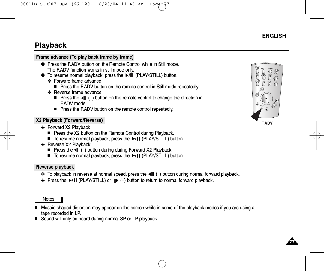 ENGLISH7777PlaybackFrame advance (To play back frame by frame)  ●Press the F.ADV button on the Remote Control while in Still mode. The F.ADV function works in still mode only.●To resume normal playback, press the  (PLAY/STILL) button.✤Forward frame advance■Press the F.ADV button on the remote control in Still mode repeatedly.✤Reverse frame advance■Press the (_) button on the remote control to change the direction in F.ADV mode.■Press the F.ADV button on the remote control repeatedly.X2 Playback (Forward/Reverse) ✤Forward X2 Playback■Press the X2 button on the Remote Control during Playback.■To resume normal playback, press the  (PLAY/STILL) button.✤Reverse X2 Playback■Press the (_) button during during Forward X2 Playback■To resume normal playback, press the  (PLAY/STILL) button.Reverse playback✤To playback in reverse at normal speed, press the  (_) button during normal forward playback.✤Press the  (PLAY/STILL) or  (+) button to return to normal forward playback.Notes■Mosaic shaped distortion may appear on the screen while in some of the playback modes if you are using a tape recorded in LP.■Sound will only be heard during normal SP or LP playback.00811B SCD907 USA (66~120)  8/23/04 11:43 AM  Page 77