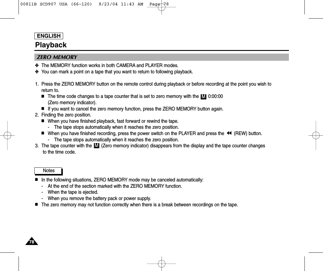 ENGLISH7878Playback✤The MEMORY function works in both CAMERA and PLAYER modes.✤You can mark a point on a tape that you want to return to following playback.1. Press the ZERO MEMORY button on the remote control during playback or before recording at the point you wish to return to. ■The time code changes to a tape counter that is set to zero memory with the  0:00:00 (Zero memory indicator).■If you want to cancel the zero memory function, press the ZERO MEMORY button again.2. Finding the zero position.■When you have finished playback, fast forward or rewind the tape.- The tape stops automatically when it reaches the zero position.■When you have finished recording, press the power switch on the PLAYER and press the  (REW) button.- The tape stops automatically when it reaches the zero position.3. The tape counter with the  (Zero memory indicator) disappears from the display and the tape counter changesto the time code.Notes■In the following situations, ZERO MEMORY mode may be canceled automatically:- At the end of the section marked with the ZERO MEMORY function.- When the tape is ejected.- When you remove the battery pack or power supply.■The zero memory may not function correctly when there is a break between recordings on the tape.MMZERO MEMORY00811B SCD907 USA (66~120)  8/23/04 11:43 AM  Page 78