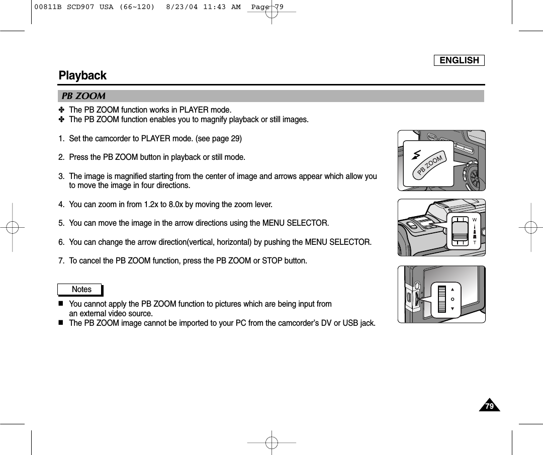 ENGLISH7979PlaybackPB ZOOM✤The PB ZOOM function works in PLAYER mode.✤The PB ZOOM function enables you to magnify playback or still images.  1. Set the camcorder to PLAYER mode. (see page 29)2. Press the PB ZOOM button in playback or still mode.3. The image is magnified starting from the center of image and arrows appear which allow you to move the image in four directions.4. You can zoom in from 1.2x to 8.0x by moving the zoom lever.5. You can move the image in the arrow directions using the MENU SELECTOR.6. You can change the arrow direction(vertical, horizontal) by pushing the MENU SELECTOR.7. To cancel the PB ZOOM function, press the PB ZOOM or STOP button.Notes■You cannot apply the PB ZOOM function to pictures which are being input from an external video source.■The PB ZOOM image cannot be imported to your PC from the camcorder&rsquo;s DV or USB jack.00811B SCD907 USA (66~120)  8/23/04 11:43 AM  Page 79