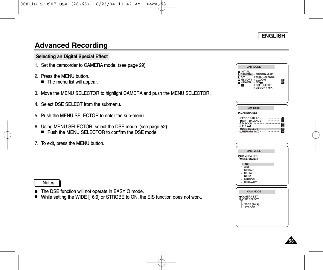 ENGLISH5353Advanced RecordingSelecting an Digital Special Effect1. Set the camcorder to CAMERA mode. (see page 29)2. Press the MENU button.■The menu list will appear.3. Move the MENU SELECTOR to highlight CAMERA and push the MENU SELECTOR.4. Select DSE SELECT from the submenu.5. Push the MENU SELECTOR to enter the sub-menu.6. Using MENU SELECTOR, select the DSE mode. (see page 52)■Push the MENU SELECTOR to confirm the DSE mode.7. To exit, press the MENU button.Notes■The DSE function will not operate in EASY Q mode.■While setting the WIDE [16:9] or STROBE to ON, the EIS function does not work.CAM  MODEPROGRAM AEWHT. BALANCED.ZOOMEISDSE SELECTMEMORY MIXCAMERA SETCAM  MODEINITIALPROGRAM AEWHT. BALANCED.ZOOMEISDSE SELECTMEMORY MIXCAMERAA/VMEMORYVIEWERCAM  MODEDSE SELECTARTCAMERA SETMOSAICNEGASEPIAMIRRORBLK&amp;WHTCAM  MODEDSE SELECTSTROBEWIDE [16:9]CAMERA SET00811B SCD907 USA (28~65)  8/23/04 11:42 AM  Page 53