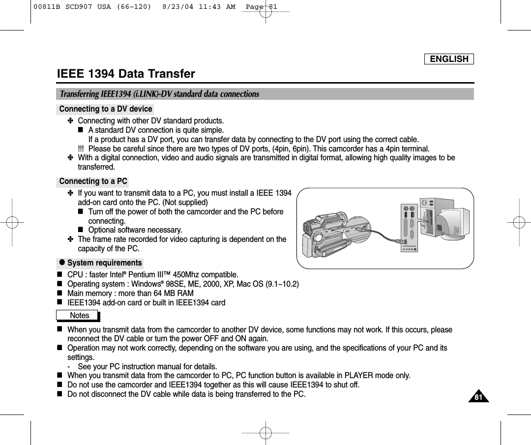 ENGLISH8181IEEE 1394 Data TransferConnecting to a DV device✤  Connecting with other DV standard products.■A standard DV connection is quite simple. If a product has a DV port, you can transfer data by connecting to the DV port using the correct cable.  !!! Please be careful since there are two types of DV ports, (4pin, 6pin). This camcorder has a 4pin terminal.✤  With a digital connection, video and audio signals are transmitted in digital format, allowing high quality images to betransferred.Connecting to a PC✤  If you want to transmit data to a PC, you must install a IEEE 1394add-on card onto the PC. (Not supplied)■Turn off the power of both the camcorder and the PC beforeconnecting.■Optional software necessary.✤  The frame rate recorded for video capturing is dependent on thecapacity of the PC.●System requirements■CPU : faster Intel&reg;Pentium III&trade;450Mhz compatible. ■Operating system : Windows&reg;98SE, ME, 2000, XP, Mac OS (9.1~10.2)■Main memory : more than 64 MB RAM■IEEE1394 add-on card or built in IEEE1394 cardNotes■When you transmit data from the camcorder to another DV device, some functions may not work. If this occurs, pleasereconnect the DV cable or turn the power OFF and ON again.■Operation may not work correctly, depending on the software you are using, and the specifications of your PC and itssettings.- See your PC instruction manual for details.■When you transmit data from the camcorder to PC, PC function button is available in PLAYER mode only.■Do not use the camcorder and IEEE1394 together as this will cause IEEE1394 to shut off.■Do not disconnect the DV cable while data is being transferred to the PC.Transferring IEEE1394 (i.LINK)-DV standard data connections00811B SCD907 USA (66~120)  8/23/04 11:43 AM  Page 81