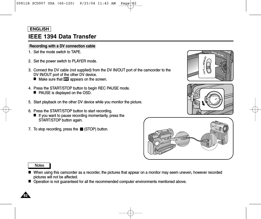 ENGLISH8282IEEE 1394 Data TransferRecording with a DV connection cable 1. Set the mode switch to TAPE.2. Set the power switch to PLAYER mode.3. Connect the DV cable (not supplied) from the DV IN/OUT port of the camcorder to the DV IN/OUT port of the other DV device. ■Make sure that       appears on the screen.4. Press the START/STOP button to begin REC PAUSE mode.■PAUSE is displayed on the OSD.5. Start playback on the other DV device while you monitor the picture.6. Press the START/STOP button to start recording.■If you want to pause recording momentarily, press theSTART/STOP button again.7. To stop recording, press the  (STOP) button.Notes          ■When using this camcorder as a recorder, the pictures that appear on a monitor may seem uneven, however recordedpictures will not be affected.■Operation is not guaranteed for all the recommended computer environments mentioned above.DV00811B SCD907 USA (66~120)  8/23/04 11:43 AM  Page 82