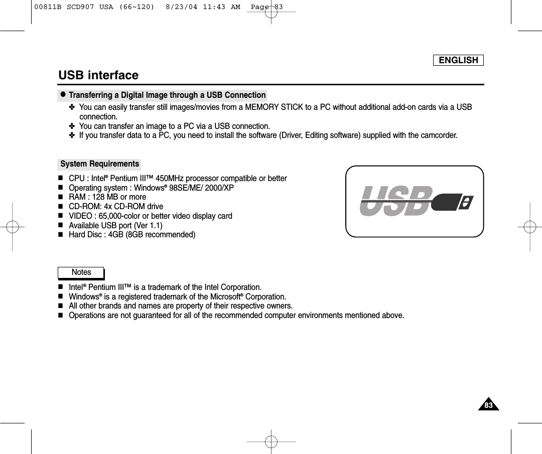ENGLISH8383USB interface●Transferring a Digital Image through a USB Connection✤  You can easily transfer still images/movies from a MEMORY STICK to a PC without additional add-on cards via a USBconnection.✤  You can transfer an image to a PC via a USB connection.✤  If you transfer data to a PC, you need to install the software (Driver, Editing software) supplied with the camcorder.System Requirements■CPU : Intel&reg;Pentium III&trade;450MHz processor compatible or better■Operating system : Windows&reg;98SE/ME/ 2000/XP■RAM : 128 MB or more■CD-ROM: 4x CD-ROM drive■VIDEO : 65,000-color or better video display card■Available USB port (Ver 1.1)■Hard Disc : 4GB (8GB recommended)Notes■Intel&reg;Pentium III&trade;is a trademark of the Intel Corporation.■Windows&reg;is a registered trademark of the Microsoft&reg;Corporation.■All other brands and names are property of their respective owners.■Operations are not guaranteed for all of the recommended computer environments mentioned above.00811B SCD907 USA (66~120)  8/23/04 11:43 AM  Page 83