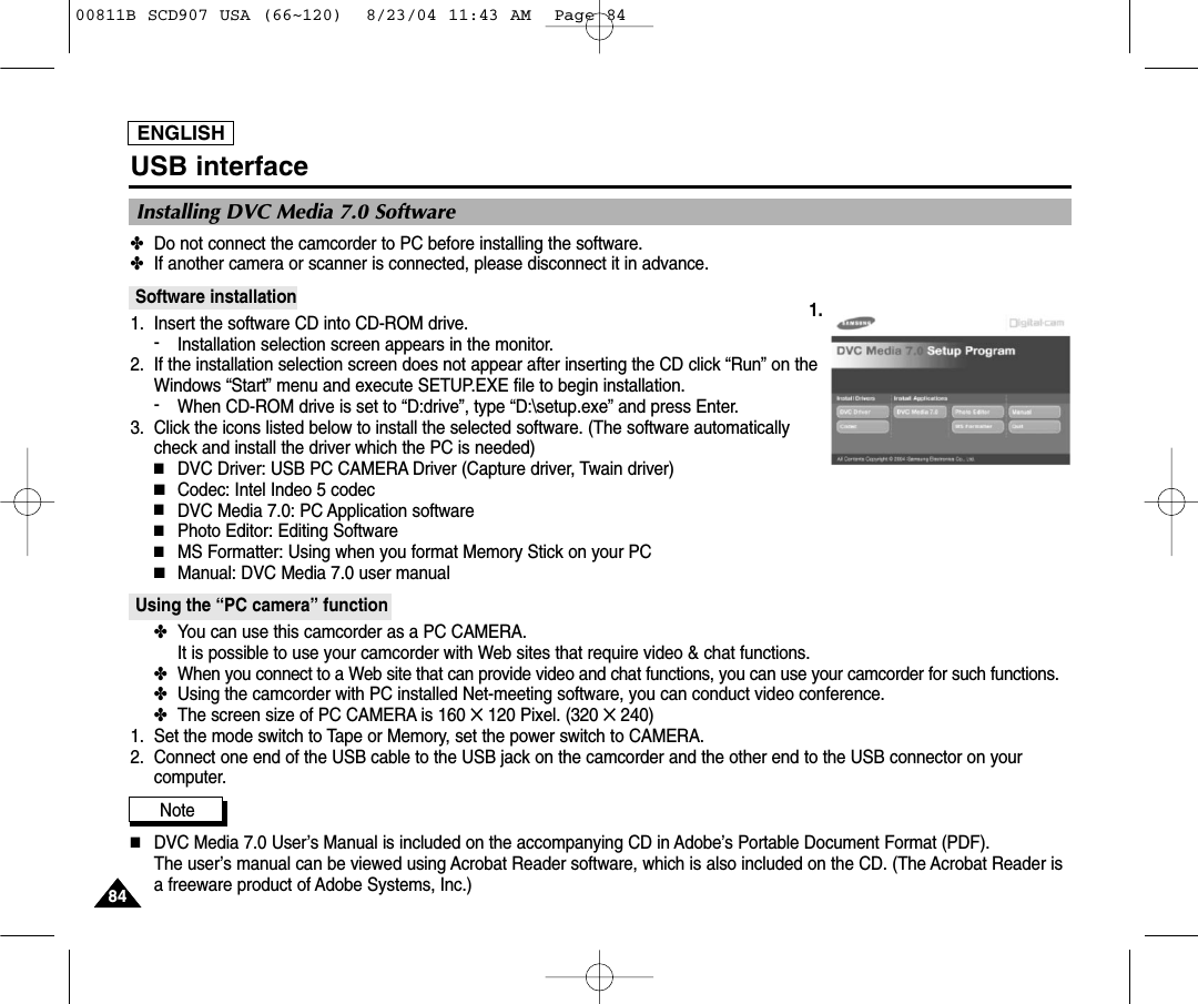 ENGLISH8484USB interfaceInstalling DVC Media 7.0 Software✤Do not connect the camcorder to PC before installing the software.✤If another camera or scanner is connected, please disconnect it in advance.Software installation1. Insert the software CD into CD-ROM drive.-Installation selection screen appears in the monitor.2. If the installation selection screen does not appear after inserting the CD click &ldquo;Run&rdquo; on theWindows &ldquo;Start&rdquo; menu and execute SETUP.EXE file to begin installation.-When CD-ROM drive is set to &ldquo;D:drive&rdquo;, type &ldquo;D:\setup.exe&rdquo; and press Enter.3. Click the icons listed below to install the selected software. (The software automaticallycheck and install the driver which the PC is needed)■DVC Driver: USB PC CAMERA Driver (Capture driver, Twain driver)■Codec: Intel Indeo 5 codec■DVC Media 7.0: PC Application software■Photo Editor: Editing Software■MS Formatter: Using when you format Memory Stick on your PC■Manual: DVC Media 7.0 user manualUsing the &ldquo;PC camera&rdquo; function✤You can use this camcorder as a PC CAMERA. It is possible to use your camcorder with Web sites that require video &amp; chat functions.✤When you connect to a Web site that can provide video and chat functions, you can use your camcorder for such functions.✤Using the camcorder with PC installed Net-meeting software, you can conduct video conference.✤The screen size of PC CAMERA is 160 ✕120 Pixel. (320 ✕240)1. Set the mode switch to Tape or Memory, set the power switch to CAMERA.2. Connect one end of the USB cable to the USB jack on the camcorder and the other end to the USB connector on yourcomputer.Note          ■DVC Media 7.0 User&rsquo;s Manual is included on the accompanying CD in Adobe&rsquo;s Portable Document Format (PDF).The user&rsquo;s manual can be viewed using Acrobat Reader software, which is also included on the CD. (The Acrobat Reader isa freeware product of Adobe Systems, Inc.)1.00811B SCD907 USA (66~120)  8/23/04 11:43 AM  Page 84
