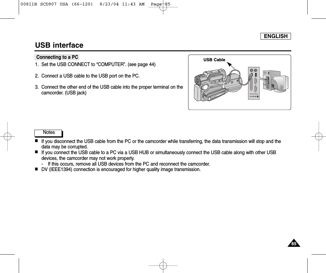 ENGLISH8585USB interfaceConnecting to a PC1. Set the USB CONNECT to &ldquo;COMPUTER&rdquo;. (see page 44)2. Connect a USB cable to the USB port on the PC.3. Connect the other end of the USB cable into the proper terminal on thecamcorder. (USB jack)Notes ■If you disconnect the USB cable from the PC or the camcorder while transferring, the data transmission will stop and thedata may be corrupted. ■If you connect the USB cable to a PC via a USB HUB or simultaneously connect the USB cable along with other USBdevices, the camcorder may not work properly.- If this occurs, remove all USB devices from the PC and reconnect the camcorder.■DV (IEEE1394) connection is encouraged for higher quality image transmission.USB Cable00811B SCD907 USA (66~120)  8/23/04 11:43 AM  Page 85