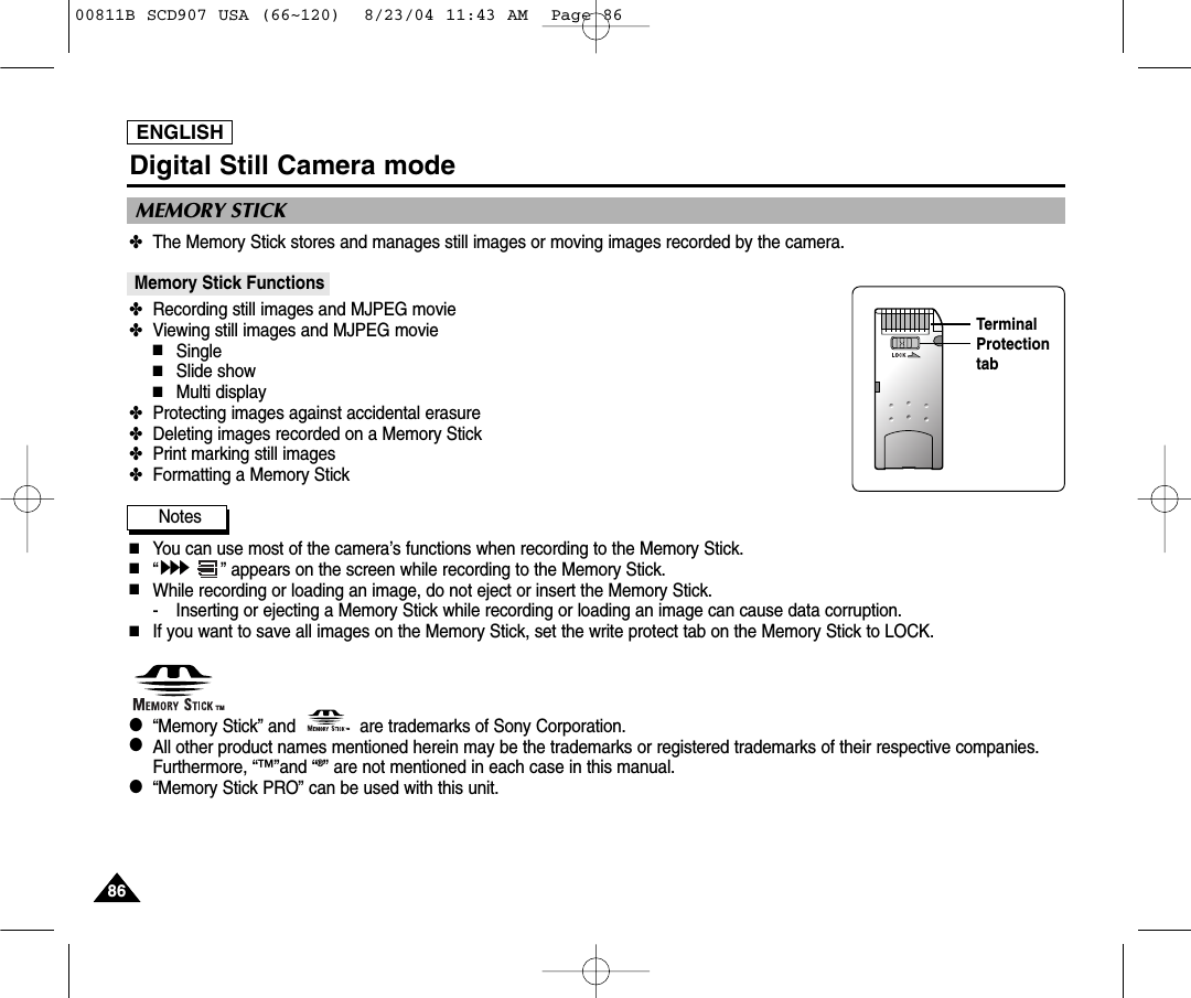 ENGLISH8686Digital Still Camera mode✤The Memory Stick stores and manages still images or moving images recorded by the camera.Memory Stick Functions ✤Recording still images and MJPEG movie✤Viewing still images and MJPEG movie■Single■Slide show■Multi display✤Protecting images against accidental erasure✤Deleting images recorded on a Memory Stick✤Print marking still images✤Formatting a Memory StickNotes■You can use most of the camera&rsquo;s functions when recording to the Memory Stick.■&ldquo;&rdquo; appears on the screen while recording to the Memory Stick.■While recording or loading an image, do not eject or insert the Memory Stick.- Inserting or ejecting a Memory Stick while recording or loading an image can cause data corruption.■If you want to save all images on the Memory Stick, set the write protect tab on the Memory Stick to LOCK.●&ldquo;Memory Stick&rdquo; and             are trademarks of Sony Corporation.●  All other product names mentioned herein may be the trademarks or registered trademarks of their respective companies.Furthermore, &ldquo;&trade;&rdquo;and &ldquo;&reg;&rdquo; are not mentioned in each case in this manual.●&ldquo;Memory Stick PRO&rdquo; can be used with this unit.MEMORY STICK TMTMTerminalProtectiontab00811B SCD907 USA (66~120)  8/23/04 11:43 AM  Page 86