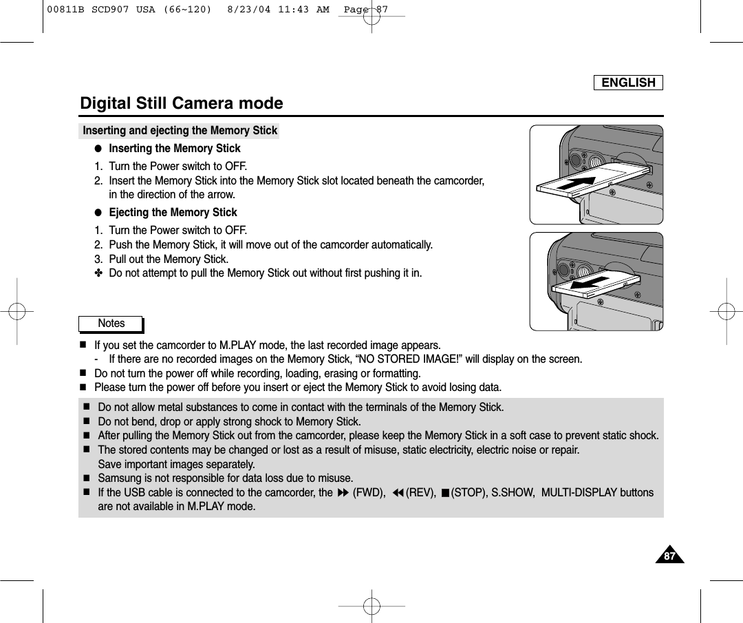 ENGLISH8787Digital Still Camera modeInserting and ejecting the Memory Stick ●Inserting the Memory Stick1. Turn the Power switch to OFF.2. Insert the Memory Stick into the Memory Stick slot located beneath the camcorder, in the direction of the arrow.●Ejecting the Memory Stick1. Turn the Power switch to OFF.2. Push the Memory Stick, it will move out of the camcorder automatically.3. Pull out the Memory Stick.✤Do not attempt to pull the Memory Stick out without first pushing it in.Notes■If you set the camcorder to M.PLAY mode, the last recorded image appears.- If there are no recorded images on the Memory Stick, &ldquo;NO STORED IMAGE!&rdquo; will display on the screen.■Do not turn the power off while recording, loading, erasing or formatting.■Please turn the power off before you insert or eject the Memory Stick to avoid losing data.■Do not allow metal substances to come in contact with the terminals of the Memory Stick.■Do not bend, drop or apply strong shock to Memory Stick.■After pulling the Memory Stick out from the camcorder, please keep the Memory Stick in a soft case to prevent static shock.■The stored contents may be changed or lost as a result of misuse, static electricity, electric noise or repair. Save important images separately.■Samsung is not responsible for data loss due to misuse.■If the USB cable is connected to the camcorder, the  (FWD),  (REV),  (STOP), S.SHOW,  MULTI-DISPLAY buttons are not available in M.PLAY mode.00811B SCD907 USA (66~120)  8/23/04 11:43 AM  Page 87