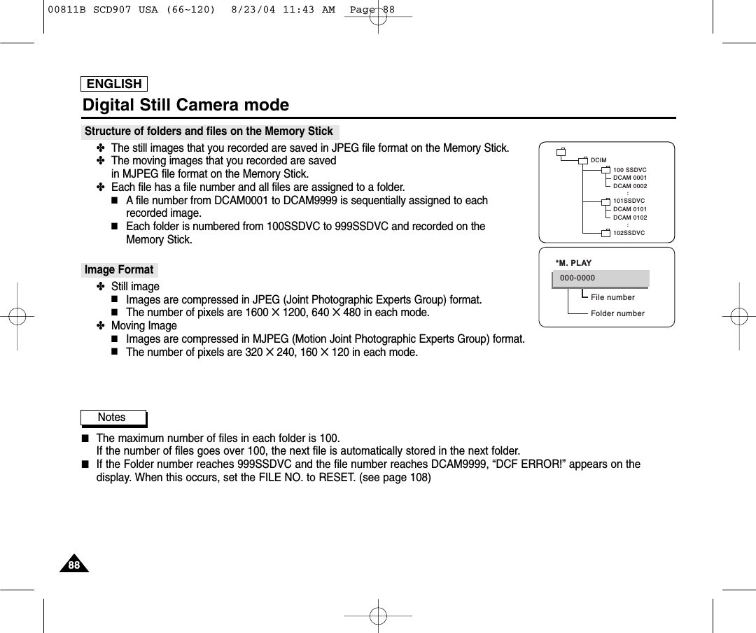 ENGLISH8888Digital Still Camera modeStructure of folders and files on the Memory Stick✤The still images that you recorded are saved in JPEG file format on the Memory Stick. ✤The moving images that you recorded are saved in MJPEG file format on the Memory Stick.✤Each file has a file number and all files are assigned to a folder.■A file number from DCAM0001 to DCAM9999 is sequentially assigned to each recorded image.■Each folder is numbered from 100SSDVC to 999SSDVC and recorded on the Memory Stick.Image Format ✤Still image■Images are compressed in JPEG (Joint Photographic Experts Group) format.■The number of pixels are 1600 ✕1200, 640 ✕480 in each mode.✤Moving Image■Images are compressed in MJPEG (Motion Joint Photographic Experts Group) format.■The number of pixels are 320 ✕240, 160 ✕120 in each mode.Notes■The maximum number of files in each folder is 100.If the number of files goes over 100, the next file is automatically stored in the next folder.■If the Folder number reaches 999SSDVC and the file number reaches DCAM9999, &ldquo;DCF ERROR!&rdquo; appears on thedisplay. When this occurs, set the FILE NO. to RESET. (see page 108)DCAM 0101DCAM 0102..DCIM100 SSDVCDCAM 0001DCAM 0002101SSDVC102SSDVC..File numberFolder number000-0000*M. PLAY00811B SCD907 USA (66~120)  8/23/04 11:43 AM  Page 88