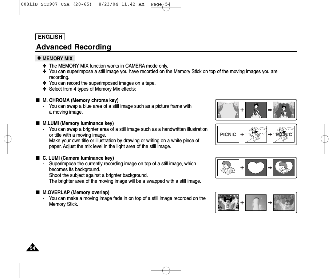 ENGLISH5454Advanced Recording●MEMORY MIX✤The MEMORY MIX function works in CAMERA mode only.✤You can superimpose a still image you have recorded on the Memory Stick on top of the moving images you arerecording.✤You can record the superimposed images on a tape.✤Select from 4 types of Memory Mix effects:■M. CHROMA (Memory chroma key)- You can swap a blue area of a still image such as a picture frame with a moving image.■M.LUMI (Memory luminance key)- You can swap a brighter area of a still image such as a handwritten illustration or title with a moving image.Make your own title or illustration by drawing or writing on a white piece of paper. Adjust the mix level in the light area of the still image.■C. LUMI (Camera luminance key)- Superimpose the currently recording image on top of a still image, whichbecomes its background.Shoot the subject against a brighter background. The brighter area of the moving image will be a swapped with a still image.■M.OVERLAP (Memory overlap)- You can make a moving image fade in on top of a still image recorded on theMemory Stick.00811B SCD907 USA (28~65)  8/23/04 11:42 AM  Page 54