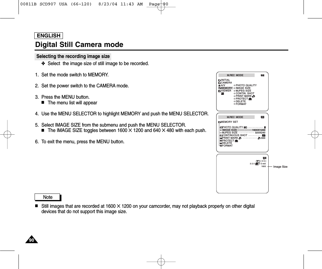 ENGLISHDigital Still Camera mode9090Selecting the recording image size✤Select  the image size of still image to be recorded.1. Set the mode switch to MEMORY.2. Set the power switch to the CAMERA mode.3. Press the MENU button.■The menu list will appear4. Use the MENU SELECTOR to highlight MEMORY and push the MENU SELECTOR.5. Select IMAGE SIZE from the submenu and push the MENU SELECTOR.■The IMAGE SIZE toggles between 1600 ✕1200 and 640 ✕480 with each push.6. To exit the menu, press the MENU button.Note■Still images that are recorded at 1600 ✕1200 on your camcorder, may not playback properly on other digitaldevices that do not support this image size.M.REC  MODEINITIALPRINT MARKPHOTO QUALITYIMAGE SIZEMJPEG SIZECONTIN. SHOTCAMERAA/VMEMORYVIEWERPROTECTDELETEFORMATM.REC  MODEMEMORY SETPRINT MARKPHOTO QUALITYDELETEFORMATIMAGE SIZEMJPEG SIZEPROTECT320X2401600X1200000CONTINUOUS SHOT [ 0 6 ]3 2 0       0 0 min1600FImage Size00811B SCD907 USA (66~120)  8/23/04 11:43 AM  Page 90