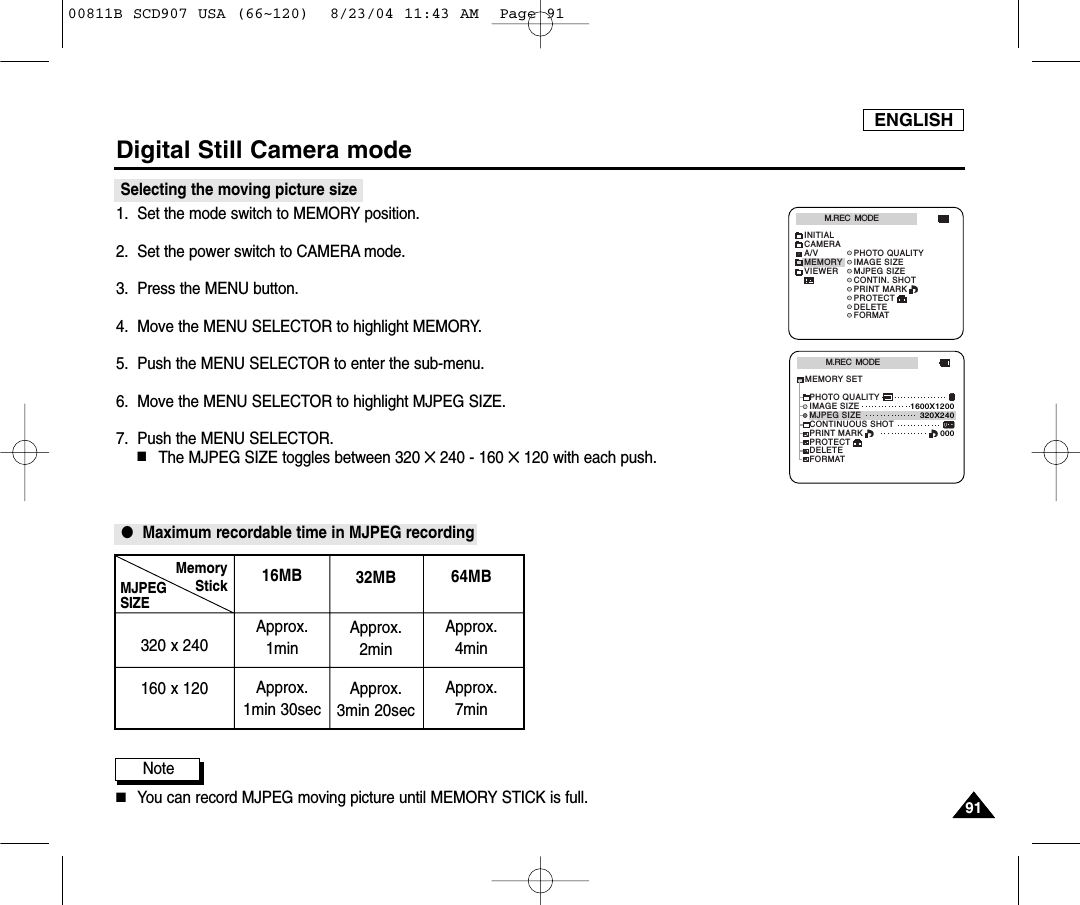 ENGLISH9191Digital Still Camera modeSelecting the moving picture size1. Set the mode switch to MEMORY position.2. Set the power switch to CAMERA mode.3. Press the MENU button.4. Move the MENU SELECTOR to highlight MEMORY.5. Push the MENU SELECTOR to enter the sub-menu.6. Move the MENU SELECTOR to highlight MJPEG SIZE.7. Push the MENU SELECTOR. ■The MJPEG SIZE toggles between 320 ✕ 240 - 160 ✕120 with each push.●Maximum recordable time in MJPEG recordingNote■You can record MJPEG moving picture until MEMORY STICK is full.M.REC  MODEINITIALPRINT MARKPHOTO QUALITYIMAGE SIZEMJPEG SIZECONTIN. SHOTCAMERAA/VMEMORYVIEWERPROTECTDELETEFORMATM.REC  MODEMEMORY SETPRINT MARKPHOTO QUALITYDELETEFORMATIMAGE SIZEMJPEG SIZEPROTECT320X2401600X1200000CONTINUOUS SHOTMJPEGSIZE320 x 240160 x 12016MBApprox. 1minApprox. 1min 30secMemoryStick 32MBApprox. 2minApprox. 3min 20sec64MBApprox. 4minApprox. 7min00811B SCD907 USA (66~120)  8/23/04 11:43 AM  Page 91