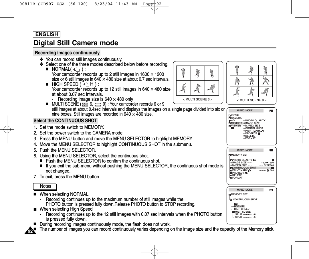 ENGLISHDigital Still Camera modeRecording images continuously✤You can record still images continuously.✤Select one of the three modes described below before recording.■NORMAL(        ) : Your camcorder records up to 2 still images in 1600 ✕1200size or 6 still images in 640 ✕480 size at about 0.7 sec intervals.■HIGH SPEED (           ) : Your camcorder records up to 12 still images in 640 ✕480 sizeat about 0.07 sec intervals.- Recording image size is 640 ✕480 only■MULTI SCENE (       6,        9) : Your camcorder records 6 or 9 still images at about 0.4sec intervals and displays the images on a single page divided into six ornine boxes. Still images are recorded in 640 ✕480size.Select the CONTINUOUS SHOT1. Set the mode switch to MEMORY.2. Set the power switch to the CAMERA mode.3. Press the MENU button and move the MENU SELECTOR to highlight MEMORY.4. Move the MENU SELECTOR to highlight CONTINUOUS SHOT in the submenu.5. Push the MENU SELECTOR.6. Using the MENU SELECTOR, select the continuous shot.■Push the MENU SELECTOR to confirm the continuous shot.■If you exit the sub-menu without pushing the MENU SELECTOR, the continuous shot mode isnot changed.7. To exit, press the MENU button.Notes■When selecting NORMAL- Recording continues up to the maximum number of still images while thePHOTO button is pressed fully down.Release PHOTO button to STOP recording.■When selecting High Speed- Recording continues up to the 12 still images with 0.07 sec intervals when the PHOTO buttonis pressed fully down.■During recording images continuously mode, the flash does not work.■The number of images you can record continuously varies depending on the image size and the capacity of the Memory stick.M.REC  MODEINITIALPRINT MARKPHOTO QUALITYIMAGE SIZEMJPEG SIZECONTIN. SHOTCAMERAA/VMEMORYVIEWERPROTECTDELETEFORMATM.REC  MODEMEMORY SETPRINT MARKPHOTO QUALITYDELETEFORMATIMAGE SIZEMJPEG SIZEPROTECT320X2401600X1200000CONTINUOUS SHOTM.REC  MODEHIGH SPEEDMULTI SCENESPLITSPLIT6NORMALMEMORY SET9CONTINUOUS SHOTHS9292< MULTI SCENE 6 >< MULTI SCENE 9 >00811B SCD907 USA (66~120)  8/23/04 11:43 AM  Page 92