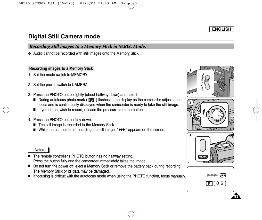 ENGLISH9393Digital Still Camera mode✤Audio cannot be recorded with still images onto the Memory Stick.Recording images to a Memory Stick1. Set the mode switch to MEMORY.2. Set the power switch to CAMERA.3.  Press the PHOTO button lightly (about halfway down) and hold it.■During autofocus photo mark (        ) flashes in the display as the camcorder adjusts thefocus and is continuously displayed when the camcorder is ready to take the still image.■If you do not wish to record, release the pressure from the button.4.  Press the PHOTO button fully down.■The still image is recorded to the Memory Stick.■While the camcorder is recording the still image, &ldquo;&rdquo; appears on the screen.Notes■The remote controller&rsquo;s PHOTO button has no halfway setting.Press the button fully and the camcorder immediately takes the image.■Do not turn the power off, eject a Memory Stick or remove the battery pack during recording.The Memory Stick or its data may be damaged.■If focusing is difficult with the autofocus mode when using the PHOTO function, focus manually.Recording Still images to a Memory Stick in M.REC Mode.W [ 0 6 ]FPHOTO12300811B SCD907 USA (66~120)  8/23/04 11:43 AM  Page 93