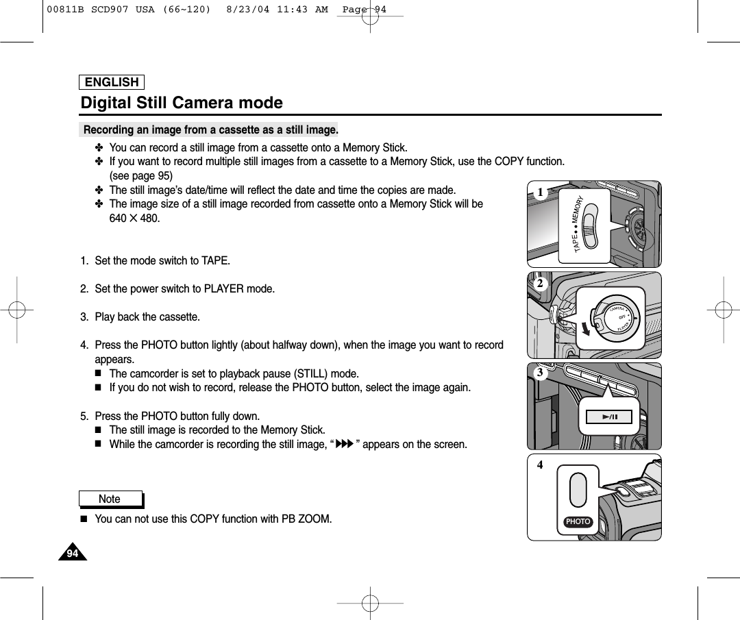 ENGLISH9494Digital Still Camera modeRecording an image from a cassette as a still image.✤You can record a still image from a cassette onto a Memory Stick.✤If you want to record multiple still images from a cassette to a Memory Stick, use the COPY function. (see page 95)✤The still image&rsquo;s date/time will reflect the date and time the copies are made.✤The image size of a still image recorded from cassette onto a Memory Stick will be 640 ✕480.1. Set the mode switch to TAPE.2. Set the power switch to PLAYER mode.3. Play back the cassette.4.  Press the PHOTO button lightly (about halfway down), when the image you want to recordappears.■The camcorder is set to playback pause (STILL) mode.■If you do not wish to record, release the PHOTO button, select the image again.5.  Press the PHOTO button fully down.■The still image is recorded to the Memory Stick.■While the camcorder is recording the still image, &ldquo;&rdquo; appears on the screen.Note■You can not use this COPY function with PB ZOOM.PHOTO123400811B SCD907 USA (66~120)  8/23/04 11:43 AM  Page 94